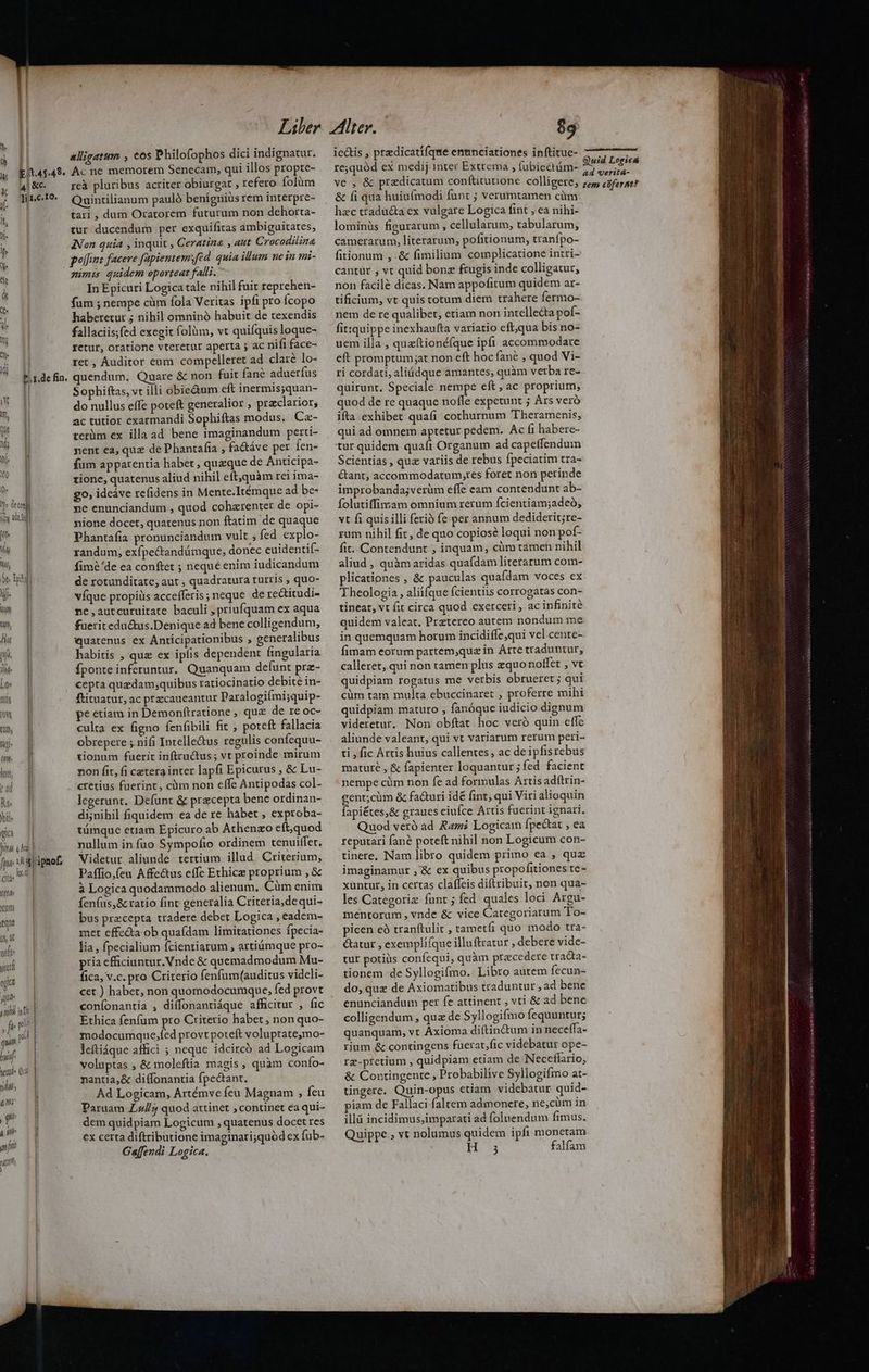 0- Ide fin. s gia pina 4 No fpe fiic (olde ym equ 24 orfi- ys qu M T, ibi : ft pli un ph hy semi Qui T7 e mo , qu. 4 Mile inf nti 1 [ alligatum , €os Philofophos dici indignatur. Ac ne memorem Senecam, qui illos propte- reà pluribus acriter obiurgat , refero folàüm Quintilianum paulo benigniüs rem interpre- tari , dum Oratorem futurum non dehorta- tur ducendum per exquificas ambiguitates, INon quia , inquit , Ceratina , aut Crocodilina polfunz facere fapientemsfed. quia illum ne in mi- yim quidem oporteat falli. In Epicuri Logica tale nihil fuit reprehen- fum ; nempe cüàm fola Veritas ipfi pro Ícopo haberetur ; nihil omninó habuit de texendis fallaciis;fed exegit folüm, vt quifquis loque- yetur, oratione vteretur aperta ;j ac nifi face- ret , Auditor enm compelleret ad clare lo- quendum. Quare & non fuit fané aduerfus Sophiftas, vt illi obie&um eft inermisyquan- do nullus effe poteft generalior ; praclarior, ac tutior exarmandi Sophiftas modus, Cz- terüm ex illa ad bene imaginandum perti- nent ea, quz de Phantafia , fadáve per fen- fum apparentia habet, queque de Anticipa- tione, quatenus aliud nihil eft,quàm rei ima- go; ideáve refidens in Mente.Itémque ad be- ne enunciandum , quod cohzrenter de opi- nione docet, quatenus non ftatim de quaque Phantafia pronunciandum vult ; fed explo- randum, exfpectandümque, donec euidentif- fimé'de ea conftet ; nequé enim iudicandum de rotunditate, aut , quadratura turris ; quo- víque propiüs accefferis; neque de redtitudi- ne ,autcuruitate baculi , priufquam ex aqua fueritedu&us.Denique ad bene colligendum, quatenus ex Anticipationibus ; generalibus habitis , que ex ipfis dependent fingularia fponte inferuntur, Quanquam defunt prz- cepta quzdam;quibus ratiocinatio debite in- ftituatur, ac precaueantur Paralogifmi;quip- pe etiam in Demonfítratione , quc de re oc- culta ex figno fenfibili fit ; poteft fallacia obrepere ; nifi Intelle&us regulis confequu- tionum fuerit inftrudus; vt proinde mirum non fit, fi cetera inter lapfi Epicurus , & Lu- cretius fuerint, càm non effe Antipodas col- legerunt. Defunc & precepta bene ordinan- di;nihil fiquidem ea de re habet , exproba- nullum in fuo Sympofio ordinem tenuiffet, Videtur aliunde. tertium illud. Criterium, Paffio,(eu Affectus effe Ethice proprium , & à Logica quodammodo alienum, Cüm enim fenfus, & ratio fint generalia Criteria,dequi- bus precepta tradere debet Logica , eadem- met effecta ob quafdam limitationes Ípecia- lia , fpecialium fcientiarum , artiümque pro- pria efficiuntur. Vnde & quemadmodum Mu- fica, v.c. pro Criterio fenfum(auditus vidcli- cet ) habet, non quomodocumque, fed provt confonantía , diffonantiáque afficitur , fic Ethica fenfum pro Criterio habet ; non quo- modocumque,fed provt poteft voluptateymo- leftiáque affici ; neque idcircó ad Logicam voluptas , & moleftia magis, quàm confo- nantia,& di(fonantia fpe&ant. Ad Logicam, Artémve feu Magnam , feu Paruam Z4//; quod attinet ; continet ea qui- dem quidpiam Logicum , quatenus docet res €x certa diftributione imagtnari;quód ex fub- Ga[fendi Logica. 89 iectis , predicatiíque emmnciationes inftitue- re;quód ex medij inter Extrema ; fubiectüm- ve , & predicatum conftitunione colligere, & fi qua huiufmodi funt ; verumtamen cüm hzc traducta ex vulgare Logica fint , ea nihi- lominuüs figurarum , cellularum, tabularum, camerarum, literarum, pofitionum, tranípo- fitionum , & fimilium complicatione intri- cantur , vt quid bonz frugis inde colligatur, non facilé dicas. Nam appofitum quidem ar- tificium, vt quis totum diem trahere fermo- nem de re qualibet, etiam non intelleda pof- fit:quippe inexhaufta variatio cft;qua bis no- uem illa , queftionéíque ipfi accommodare eft promptum;at non eft hoc fané , quod Vi- ri cordati, aliüdque amantes, quàm verba re- quirunt. Speciale bU A eft, ac proprium, quod de re quaque noffe expetunt ; Ars veró ifta exhibet quafi cothurpum Theramenis,; qui ad omnem aptetur pedem. Ac fi habere- Scientias , quz variis de rebus fpeciatim tra- &ant, accommodatum,tes foret non perinde improbandajverüm effe eam contendunt ab- folutiffimam omnium rerum fcientiam;adeó, vt fi quis illi ferio fe per annum dediderit;re- rum nihil fit, de quo copiosé loqui non pot fit. Contendunt , inquam, cüm tamen nihil aliud , quàm aridas quafdam litetarum com- plicationes , & pauculas quafdam voces ex Theologia, alii(que fcientiis corrogatas con- tineat, vt fit circa quod exerceri , ac infinité quidem valeat. Prztereo autem nondum me in quemquam horum incidiffe,qui vel cente- fimam eorum partem,quz in Arte traduntur, calleret, qui non tamen plus zquo noffet , vt quidpiam rogatus me vetbis obrueret ; qui cüm tam multa ebuccinaret , proferre mihi quidpiam maturo , fanóque iudicio dignum videretur. Non obftat hoc veró quin effc aliunde valeant, qui vt variarum rerum peri- ti , fic Artis huius callentes, ac de ipfistebus mature , & fapienter loquantur ; fed facient nempe cüm non fe ad formulas Artis adftrin- gent;cüm & fa&uri idé fint, qui Viri alioquin fapiétes,& graues eiufce Artis fuerint ignari. Quod veró ad Rami Logicam fpectat , ea reputari fané poteft nihil non Logicum con- tinere. Nam libro quidem primo ea , quz imaginamur ,'& ex quibus propofitiones te- xüntut, in certas claffeis diftribuit, non qua- les Categoriz fant ; fed quales loci Argu- mentorum , vnde & vice Categoriarum To- picen eà tranftulit , tametfi quo modo tra- étatur , exempliíque illuftratur ; debere vide- tur potius confequi, quàm praecedere traca- tionem de Syllogifmo. Libro autem fecun- do, quz de Axiomatibus traduntur , ad bene enunciandum per fe attinent , vti & ad bene colligendum , qua de Syllogifmo fequuntur; quanquam, vt Áxioma diftin&um in neceffa- rium & contingens fuerat,fic videbatur ope- rg-ptetium , quidpiam etiam de Neceffario, & Contingente, Probabilive Syllogifmo at- tingere. Quin-opus etiam videbatur quid- iam de Fallaci faltem admonere, ne,cüm in illü incidimus;imparati ad folnendum fimus. Quippe , vt nolumus quidem ipfi monetam H3 falfam Quid Logics ad verita- tem cüfernt?