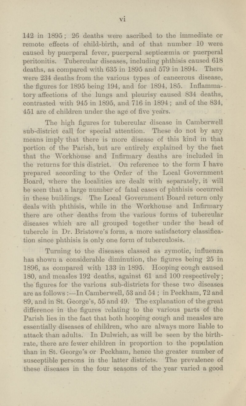 142 in 1895; 26 deaths were ascribed to the immediate or remote effects of child-birth, and of that number 10 were caused by puerperal fever, puerperal septicaemia or puerperal peritonitis. Tubercular diseases, including phthisis caused 618 deaths, as compared with 635 in 1895 and 579 in 1894. There were 234 deaths from the various types of cancerous disease, the figures for 1895 being 194, and for 1894, 185. Inflammatory affections of the lungs and pleurisy caused 834 deaths, contrasted with 945 in 1895, and 716 in 1894 ; and of the 834, 451 are of children under the age of five years. The high figures for tubercular disease in Camberwell sub-district call for special attention. These do not by any means imply that there is more disease of this kind in that portion of the Parish, but are entirely explained by the fact that the Workhouse and Infirmary deaths are included in the returns for this district. On reference to the form I have prepared according to the Order of the Local Government Board, where the localities are dealt with separately, it will be seen that a large number of fatal cases of phthisis occurred in these buildings. The Local Government Board return only deals with phthisis, while in the Workhouse and Infirmary there are other deaths from the various forms of tubercular diseases which are all grouped together under the head of tubercle in Dr. Bristowe's form, a more satisfactoiy classification since phthisis is only one form of tuberculosis. Turning to the diseases classed as zymotic, influenza has shown a considerable diminution, the figures being 25 in 1896, as compared with 133 in 1895. Hooping cough caused 180, and measles 192 deaths, against 61 and 100 respectively; the figures for the various sub-districts for these two diseases are as follows:- In Camberwell, 53 and 54 ;in Peckham, 72 and 89, and in St. George's, 55 and 49. The explanation of the great difference in the figures relating to the various parts of the Parish lies in the fact that both hooping cough and measles are essentially diseases of children, who are always more liable to attack than adults. In Dulwich, as will be seen by the birth rate, there are fewer children in proportion to the population than in St. George's or Peckham, hence the greater number of susceptible persons in the latter districts. The prevalence of these diseases in the four seasons of the year varied a good