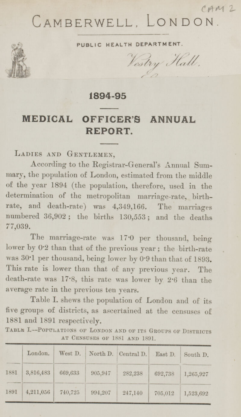 CAM 2 Camberwell, London. PUBLIC HEALTH DEPARTMENT. Vestry Hall 1894-95 MEDICAL OFFICER'S ANNUAL REPORT. Ladies and Gentlemen, According to the Registrar-General's Annual Summary, the population of London, estimated from the middle of the year 1894 (the population, therefore, used in the determination of the metropolitan marriage-rate, birth rate, and death-rate) was 4,349,166. The marriages numbered 36,902; the births 130,553; and the deaths 77,039. The marriage-rate was 17·0 per thousand, being lower by 0·2 than that of the previous year; the birth-rate was 30·1 per thousand, being lower by 0·9 than that of 1893. This rate is lower than that of any previous year. The death-rate was 17·8, this rate was lower by 2·6 than the average rate in the previous ten years. Table I. shews the population of London and of its five groups of districts, as ascertained at the censuses of 1881 and 1891 respectively. Table I.—Populations of London and of its Groups of Districts at Censuses of 1881 and 1891. London. West D. North D. Central D. East D. South D. 1881 3,816,483 669,633 905,947 282,238 692,738 1,265,927 1891 4,211,056 740,725 994,207 247,140 705,012 1,523,692