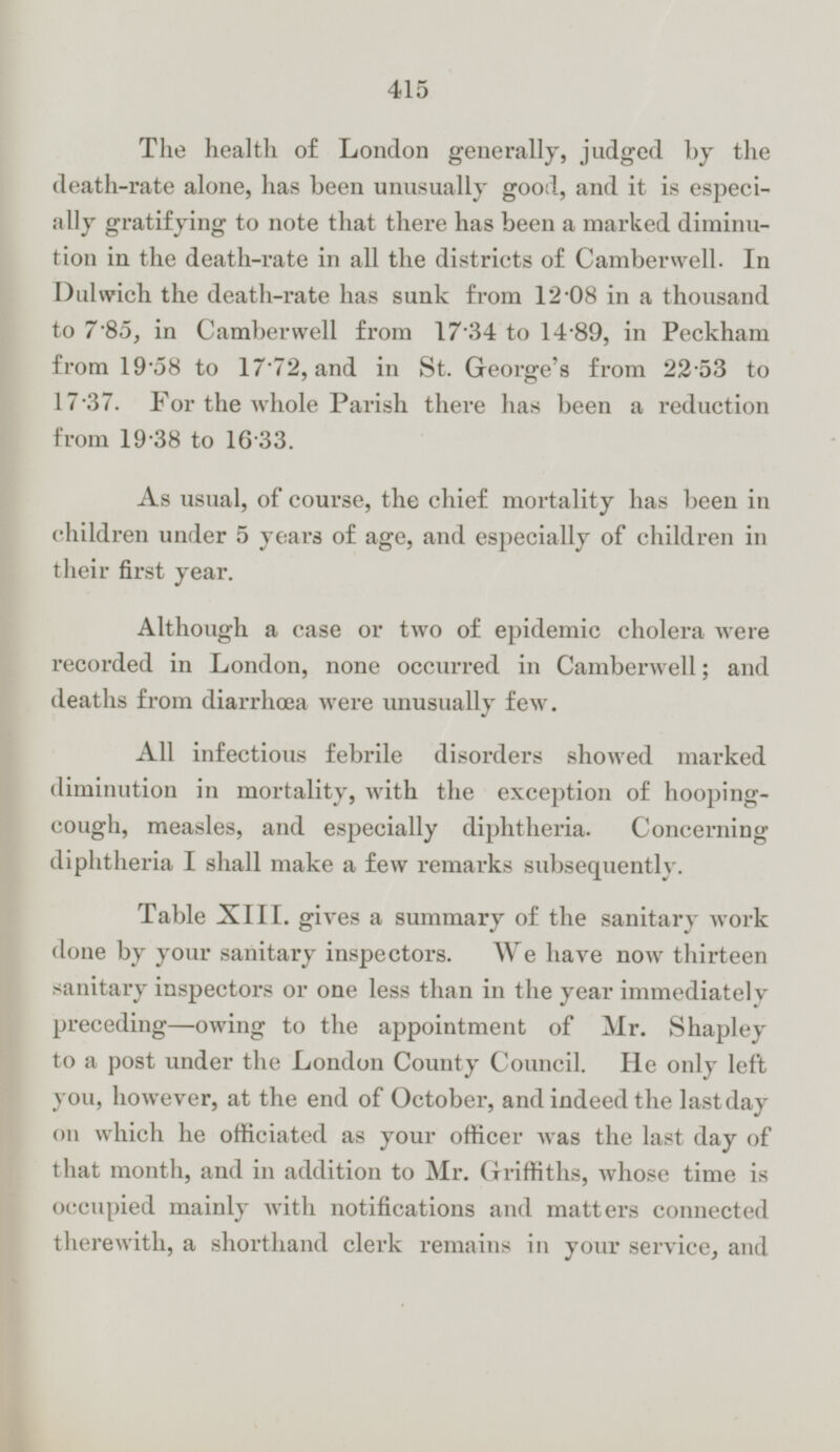 The health of London generally, judged by the death-rate alone, has been unusually good, and it is especially gratifying to note that there has been a marked diminution in the death-rate in all the districts of Camberwell. In Dulwich the death-rate has sunk from 12·08 in a thousand to 7·85, in Camberwell from 17·34 to 14·89, in Peckham from 19·58 to 17·72, and in St. George's from 22·53 to 17·37. For the whole Parish there has been a reduction from 19·38 to 16·33. As usual, of course, the chief mortality has been in children under 5 years of age, and especially of children in their first year. Although a case or two of epidemic cholera were recorded in London, none occurred in Camberwell; and deaths from diarrhœa were unusually few. All infectious febrile disorders showed marked diminution in mortality, with the exception of hoopingcough, measles, and especially diphtheria. Concerning diphtheria I shall make a few remarks subsequently. Table XIII. gives a summary of the sanitary work done by your sanitary inspectors. We have now thirteen sanitary inspectors or one less than in the year immediately preceding—owing to the appointment of Mr. Shapley to a post under the London County Council. He only left you, however, at the end of October, and indeed the last day on which he officiated as your officer was the last day of that month, and in addition to Mr. Griffiths, whose time is occupied mainly with notifications and matters connected therewith, a shorthand clerk remains in your service, and