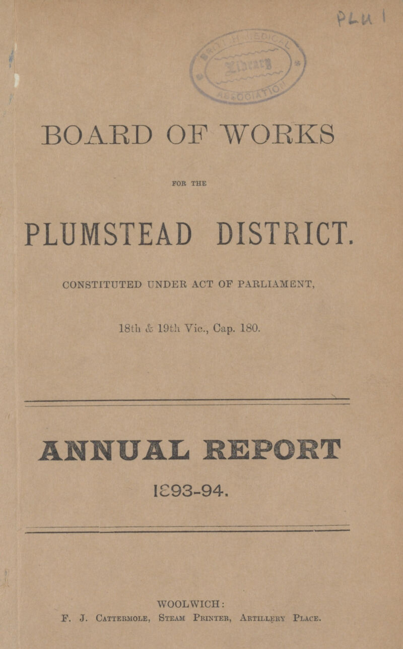 PL41 BOARD OF WORKS for the PLUMSTEAD DISTRICT. CONSTITUTED UNDER ACT OF PARLIAMENT, 18th & 19th Vic., Cap. 180. ANNUAL REPORT 1893-94. WOOLWICH: F. J. Cattermole, Steam Printer, Artilleiw Place.