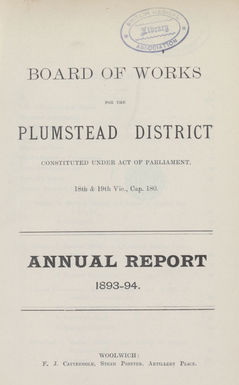 BOARD OF WORKS for the PLUMSTEAD DISTRICT CONSTITUTED UNDER ACT OF PARLIAMENT, 18th & 19th Vic., Cap. 180. ANNUAL REPORT 1893-94. WOOLWICH: F. J. Cattermole, Steam Printer, Artillery Place.