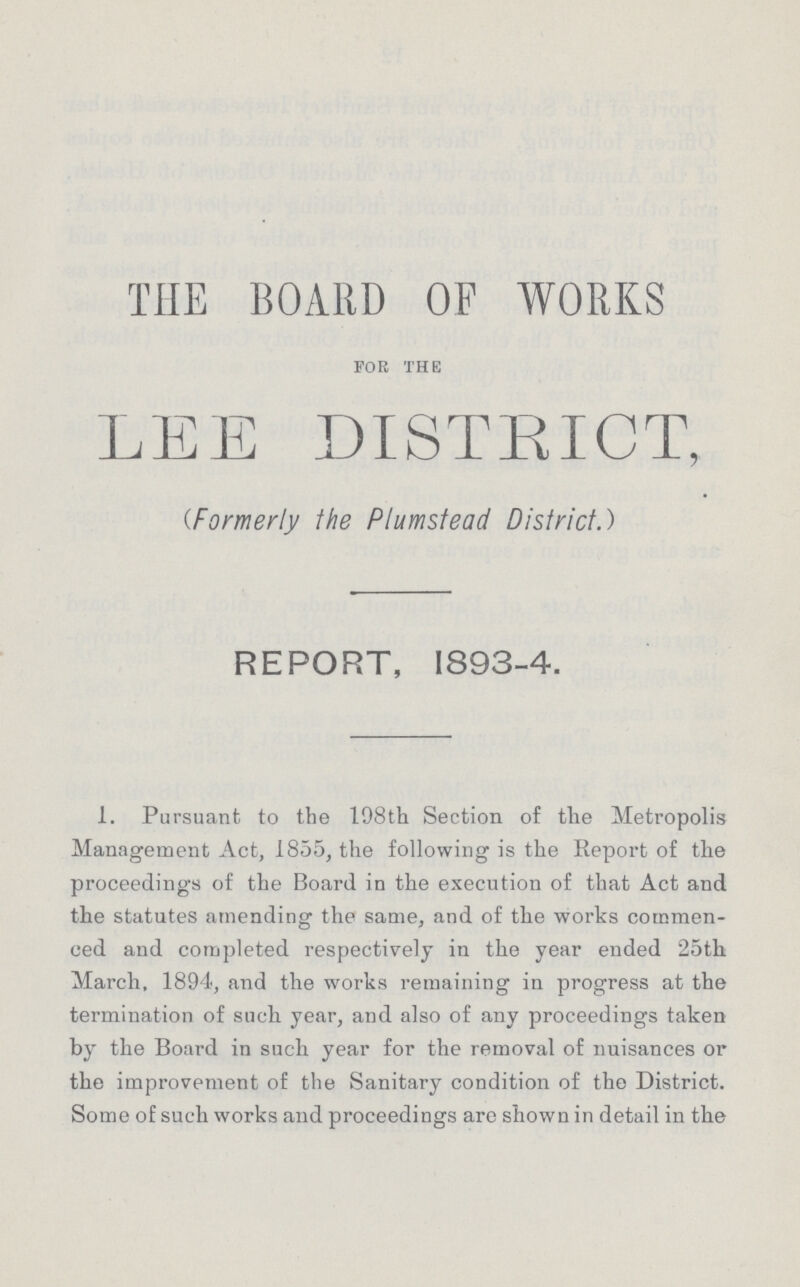 THE BOARD OF WORKS for the LEE DISTRICT, (Formerly the Plumstead District.) REPORT, 1893-4. 1. Pursuant to the 198th Section of the Metropolis Management Act, 1855, the following is the Report of the proceedings of the Board in the execution of that Act and the statutes amending the same, and of the works commen ced and completed respectively in the year ended 25th March. 1894, and the works remaining in progress at the termination of such year, and also of any proceedings taken by the Board in such year for the removal of nuisances or the improvement of the Sanitary condition of the District. Some of such works and proceedings are shown in detail in the