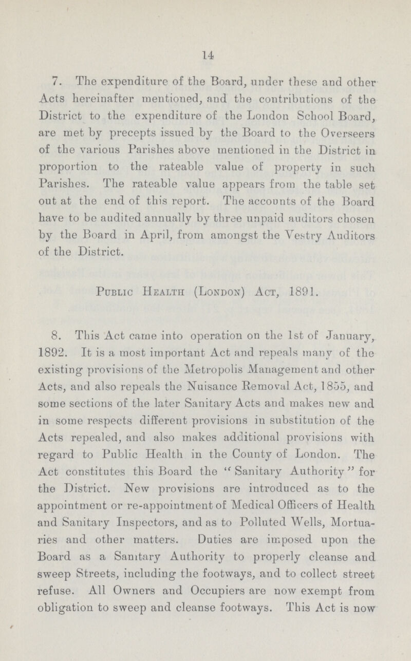14 7. The expenditure of the Board, under these and other Acts hereinafter mentioned, and the contributions of the District to the expenditure of the London School Board, are met by precepts issued by the Board to the Overseers of the various Parishes above mentioned in the District in proportion to the rateable value of property in such Parishes. The rateable value appears from the table set out at the end of this report. The accounts of the Board have to be audited annually by three unpaid auditors chosen by the Board in April, from amongst the Vestry Auditors of the District. Public Health (London) Act, 1891. 8. This Act came into operation on the 1st of January, 1892. It is a most important Act and repeals many of the existing provisions of the Metropolis Management and other Acts, and also repeals the Nuisance Removal Act, 1855, and some sections of the later Sanitary Acts and makes new and in some respects different provisions in substitution of the Acts repealed, and also makes additional provisions with regard to Public Health in the County of London. The Act constitutes this Board the Sanitary Authority for the District. New provisions are introduced as to the appointment or re-appointment of Medical Officers of Health and Sanitary Inspectors, and as to Polluted Wells, Mortua ries and other matters. Duties are imposed upon the Board as a Sanitary Authority to properly cleanse and sweep Streets, including the footways, and to collect street refuse. All Owners and Occupiers are now exempt from obligation to sweep and cleanse footways. This Act is now