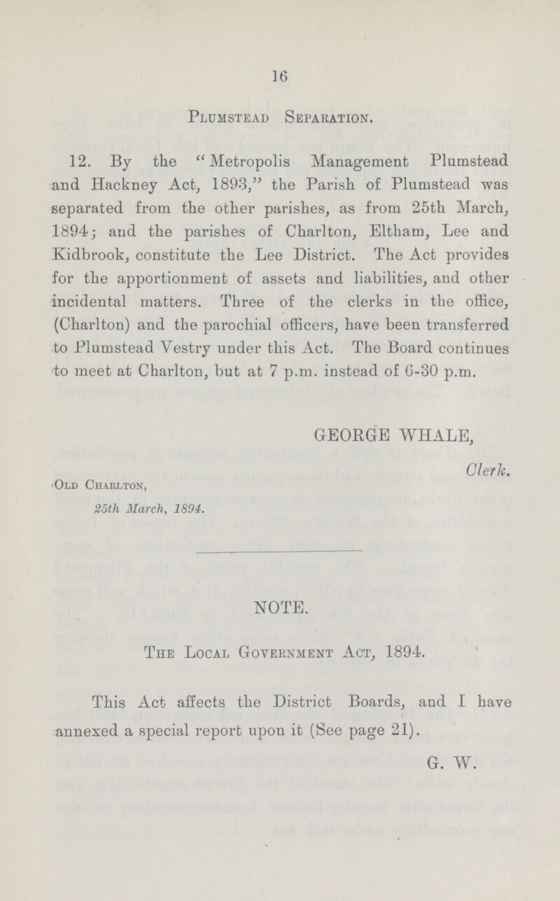 16 Plomstead Separation. 12. By the Metropolis Management Plumstead and Hackney Act, 1893, the Parish of Plumstead was separated from the other parishes, as from 25th March, 1894; and the parishes of Charlton, Eltham, Lee and Kidbrook, constitute the Lee District. The Act provides for the apportionment of assets and liabilities, and other incidental matters. Three of the clerks in the office, (Charlton) and the parochial officers, have been transferred to Plumstead Vestry under this Act. The Board continues to meet at Charlton, but at 7 p.m. instead of G-30 p.m. GEORGE WHALE, Cleric. Old Charlton, 25th March, 1894. NOTE. The Local Government Act, 1894. This Act affects the District Boards, and I have annexed a special report upon it (See page 21). G. W.