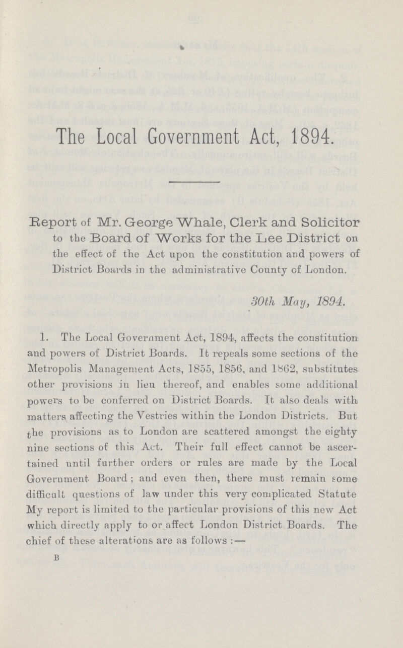 The Local Government Act, 1894. Report of Mr. George Whale, Clerk and Solicitor to the Board of Works for the Lee District on the effect of the Act upon the constitution and powers of District Boards in the administrative County of London. 30 th May, 1894. 1. The Local Government Act, 1894, affects the constitution and powers of District Boards. It repeals some sections of the Metropolis Management Acts, 1855, 1856, and 1862, substitutes other provisions in lieu thereof, and enables some additional powers to be conferred on District Boards. It also deals with matters affecting the Vestries within the London Districts. But the provisions as to London are scattered amongst the eighty nine sections of this Act. Their full effect cannot be ascer tained until further orders or rules are made by the Local Government Board; and even then, there must remain some difficult questions of law under this very complicated Statute My report is limited to the particular provisions of this new Act which directly apply to or affect London District Boards. The chief of these alterations are as follows:- B