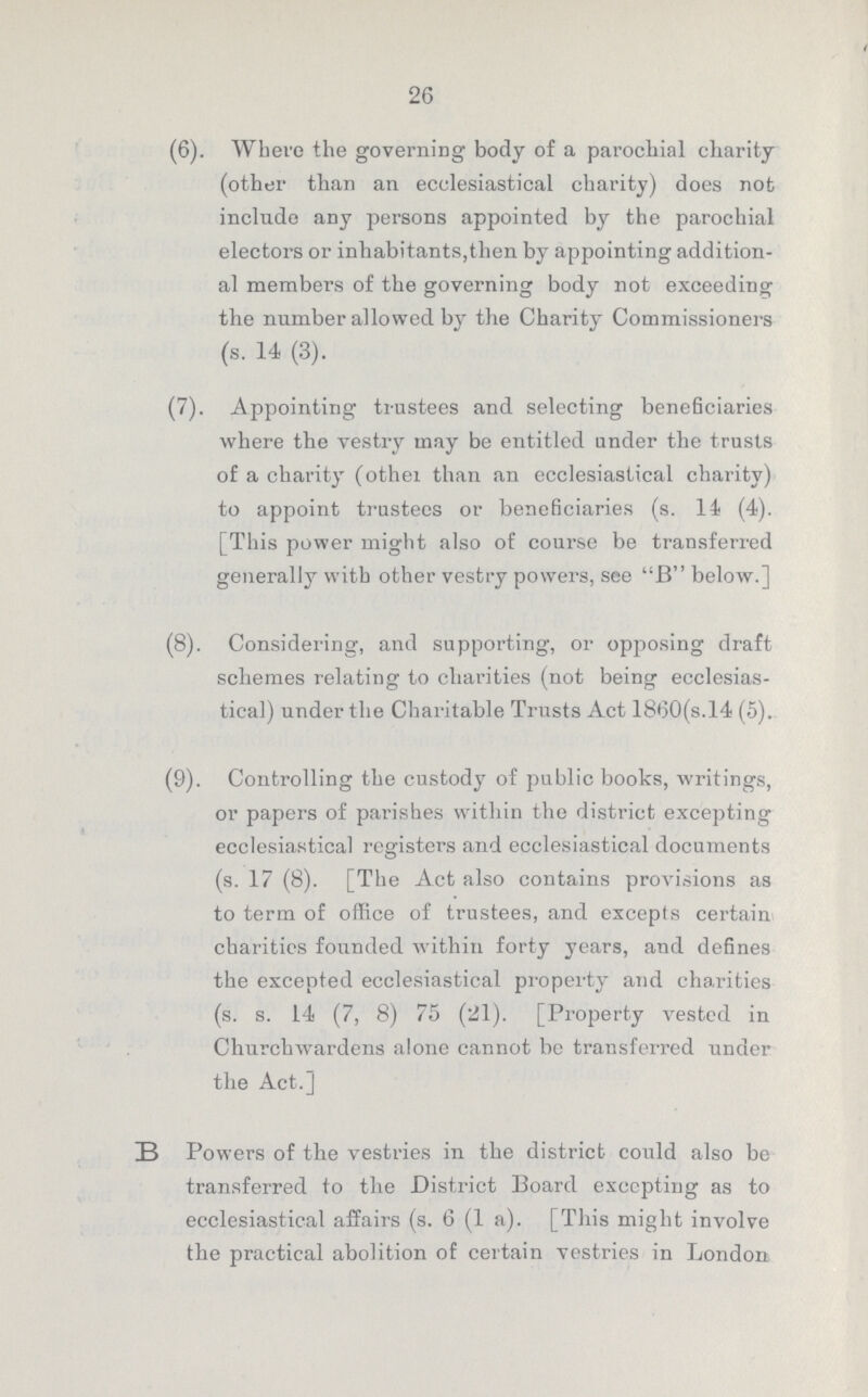 26 (6). Where the governing body of a parochial charity (other than an ecclesiastical charity) does not include any persons appointed by the parochial electors or inhabitants,then by appointing addition al members of the governing body not exceeding the number allowed by the Charity Commissioners (s. 14 (3). (7). Appointing trustees and selecting beneficiaries where the vestry may be entitled under the trusts of a charity (other than an ecclesiastical charity) to appoint trustees or beneficiaries (s. 14 (4). [This power might also of course be transferred generally with other vestry powers, see B below.] (8). Considering, and supporting, or opposing draft schemes relating to charities (not being ecclesias tical) under the Charitable Trusts Act 1860(s.l4 (5). (9). Controlling the custody of public books, writings, or papers of parishes within the district excepting ecclesiastical registers and ecclesiastical documents (s. 17 (8). [The Act also contains provisions as to term of office of trustees, and excepts certain charitics founded within forty years, and defines the excepted ecclesiastical property and charities (s. s. 14 (7, 8) 75 (21). [Property vested in Churchwardens alone cannot be transferred under the Act.] B Powers of the vestries in the district could also be transferred to the District Board excepting as to ecclesiastical affairs (s. 6 (1 a). [This might involve the practical abolition of certain vestries in London
