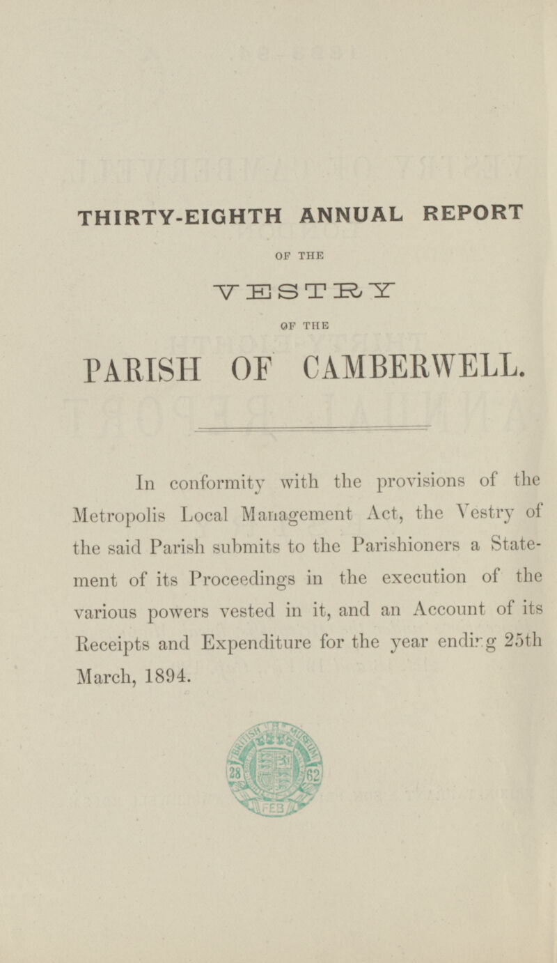 THIRTY-EIGHTH ANNUAL REPORT OF THE VESTRY OF THE PARISH OF CAMBERWELL. In conformity with the provisions of the Metropolis Local Management Act, the Vestry of the said Parish submits to the Parishioners a Statement of its Proceedings in the execution of the various powers vested in it, and an Account of its Receipts and Expenditure for the year ending 25th March, 1894.