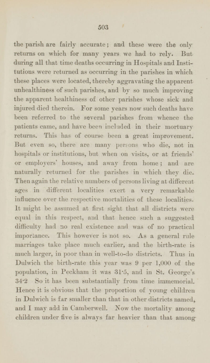 the parish are fairly accurate; and these were the only returns on which for many years we had to rely. But during all that time deaths occurring in Hospitals and Institutions were returned as occurring in the parishes in which these places were located, thereby aggravating the apparent unhealthiness of such parishes, and by so much improving the apparent healthiness of other parishes whose sick and injured died therein. For some years now such deaths have been referred to the several parishes from whence the patients came, and have been included in their mortuary returns. This has of course been a great improvement. But even so, there are many persons who die, not in hospitals or institutions, but when on visits, or at friends' or employers' houses, and away from home; and are naturally returned for the parishes in which they die. Then again the relative numbers of persons living at different ages in different localities exert a very remarkable influence over the respective mortalities of these localities. It might be assumed at first sight that all districts were equal in this respect, and that hence such a suggested difficulty had no real existence and was of no practical importance. This however is not so. As a general rule marriages take place much earlier, and the birth-rate is much larger, in poor than in well-to-do districts. Thus in Dulwich the birth-rate this year was 9 per 1,000 of the population, in Peckham it was 31.5, and in St. George's 34.2 So it has been substantially from time immemorial. Hence it is obvious that the proportion of young children in Dulwich is far smaller than that in other districts named, and I may add in Camberwell. Now the mortality among children under five is always far heavier than that among