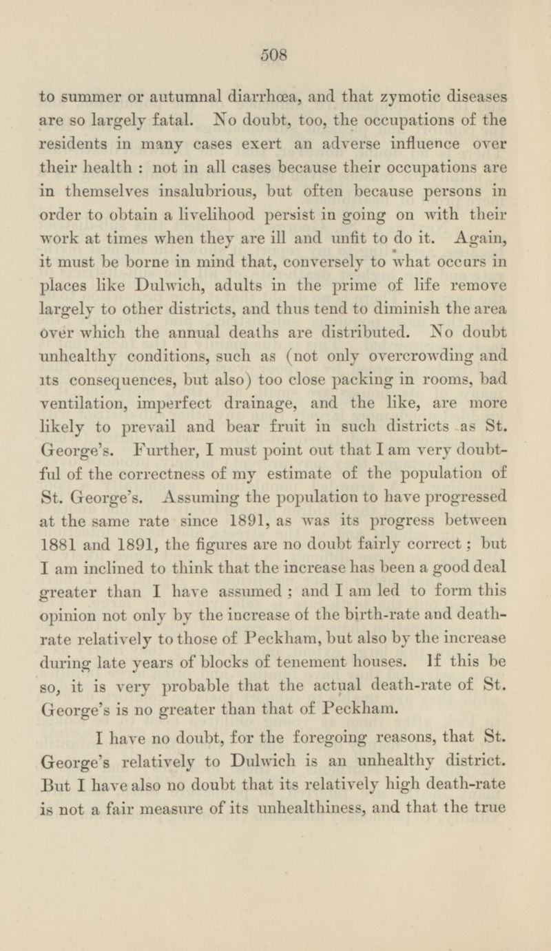 to summer or autumnal diarrhœa, and that zymotic diseases are so largely fatal. No doubt, too, the occupations of the residents in many cases exert an adverse influence over their health; not in all cases because their occupations are in themselves insalubrious, but often because persons in order to obtain a livelihood persist in going on with their work at times when they are ill and unfit to do it. Again, it must be borne in mind that, conversely to what occurs in places like Dulwich, adults in the prime of life remove largely to other districts, and thus tend to diminish the area Over which the annual deaths are distributed. No doubt unhealthy conditions, such as (not only overcrowding and its consequences, but also) too close packing in rooms, bad ventilation, imperfect drainage, and the like, are more likely to prevail and bear fruit in such districts as St. George's. Further, I must point out that lam very doubtful of the correctness of my estimate of the population of St. George's. Assuming the population to have progressed at the same rate since 1891, as was its progress between 1881 and 1891, the figures are no doubt fairly correct; but I am inclined to think that the increase has been a good deal greater than I have assumed ; and I am led to form this opinion not only by the increase of the birth-rate and death rate relatively to those of Peckham, but also by the increase during late years of blocks of tenement houses. If this be so, it is very probable that the actual death-rate of St. George's is no greater than that of Peckham. I have no doubt, for the foregoing reasons, that St. George's relatively to Dulwich is an unhealthy district. But I have also no doubt that its relatively high death-rate is not a fair measure of its unhealthiness, and that the true