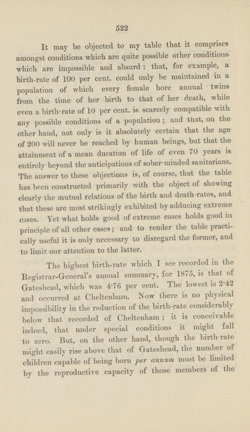 It may be objected to my table that it comprises amongst conditions which are quite possible other conditions which are impossible and absurd: that, for example, a birth-rate of 100 per cent. could only he maintained in a population of which every female bore annual twins from the time of her birth to that of her death, while even a birth-rate of 10 per cent. is scarcely compatible with any possible conditions of a population; and that, on the other hand, not only is it absolutely certain that the age of 200 will never be reached by human beings, but that the attainment of a mean duration of life of even 70 years is entirely beyond the anticipations of sober-minded sanitarians. The answer to these objections is, of course, that the table has been constructed primarily with the object of showing clearly the mutual relations of the birth and death-rates, and that these are most strikingly exhibited by adducing extreme cases. Yet what holds good of extreme cases holds good in principle of all other cases ; and to render the table practically useful it is only necessary to disregard the former, and to limit our attention to the latter. The highest birth-rate which I see recorded in the Registrar-General's annual summary, for 1875, is that of Gateshead, which was 4.76 per cent. The lowest is 2.42 and occurred at Cheltenham. Now there is no physical impossibility in the reduction of the birth-rate considerably below that recorded of Cheltenham; it is conceivable indeed, that under special conditions it might fall to zero. But, on the other hand, though the birth-rate might easily rise above that of Gateshead, the number of children capable of being born per annum must be limited by the reproductive capacity of those members of the