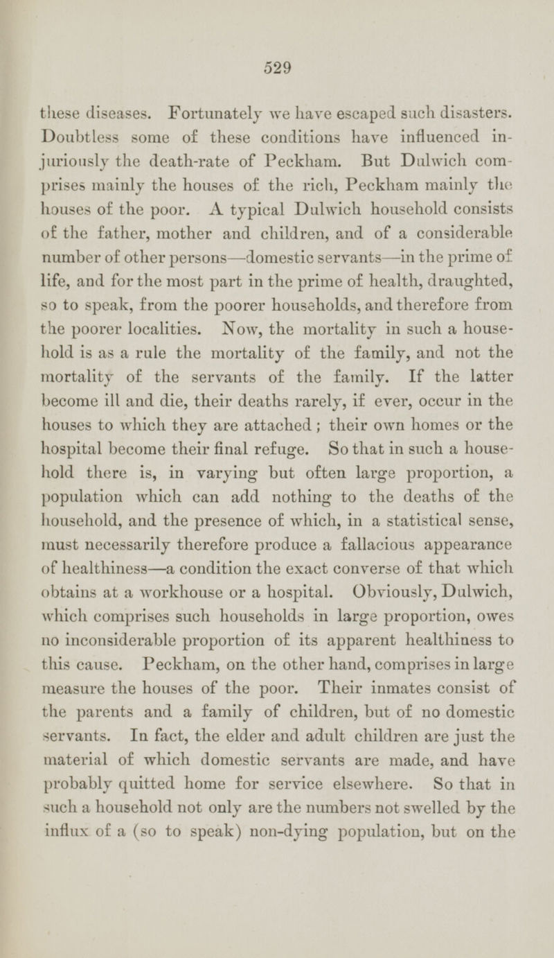 these diseases. Fortunately we have escaped such disasters. Doubtless some of these conditions have influenced injuriously the death-rate of Peckham. But Dulwich comprises mainly the houses of the rich, Peckham mainly the houses of the poor. A typical Dulwich household consists of the father, mother and children, and of a considerable number of other persons —domestic servants —in the prime of life, and for the most part in the prime of health, draughted, so to speak, from the poorer households, and therefore from the poorer localities. Now, the mortality in such a house hold is as a rule the mortality of the family, and not the mortality of the servants of the family. If the latter become ill and die, their deaths rarely, if ever, occur in the houses to which they are attached; their own homes or the hospital become their final refuge. So that in such a house hold there is, in varying but often large proportion, a population which can add nothing to the deaths of the household, and the presence of which, in a statistical sense, must necessarily therefore produce a fallacious appearance of healthiness —a condition the exact converse of that which obtains at a workhouse or a hospital. Obviously, Dulwich, which comprises such households in large proportion, owes no inconsiderable proportion of its apparent healthiness to this cause. Peckham, on the other hand, comprises in large measure the houses of the poor. Their inmates consist of the parents and a family of children, but of no domestic servants. In fact, the elder and adult children are just the material of which domestic servants are made, and have probably quitted home for service elsewhere. So that in such a household not only are the numbers not swelled by the influx of a (so to speak) non-dying population, but on the