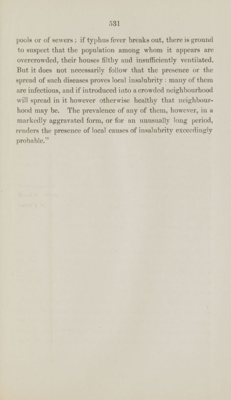 pools or of sewers; if typhus fever breaks out, there is ground to suspect that the population among whom it appears are overcrowded, their houses filthy and insufficiently ventilated. But it does not necessarily follow that the presence or the spread of such diseases proves local insalubrity: many of them are infectious, and if introduced into a crowded neighbourhood will spread in it however otherwise healthy that neighbourhood may be. The prevalence of any of them, however, in a markedly aggravated form, or for an unusually long period, renders the presence of local causes of insalubrity exceedingly probable.