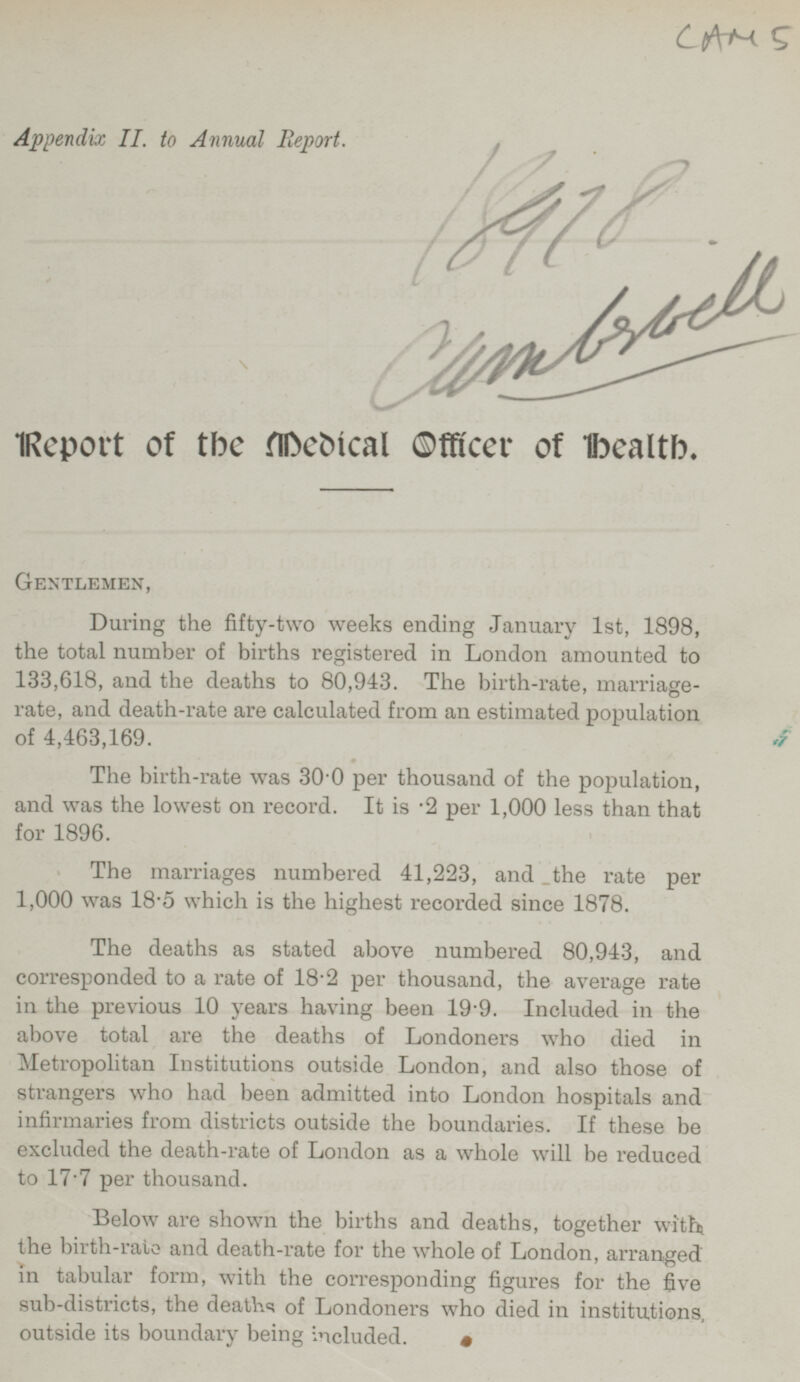 CAM 5 Appendix 11. to Annual Report. 18978 Cumbrcell Report of the Medical Officer of Health. GENTLEMEN During the fifty-two weeks ending January Ist, 1898, the total number of births registered in London amounted to 133,618, and the deaths to 80,943. The birth-rate, marriage rate, and death-rate are calculated from an estimated population of 4,463,169. The birth-rate was 30.0 per thousand of the population, and was the lowest on record. It is .2 per 1,000 less than that for 1896. The marriages numbered 41,223, and the rate per 1,000 was 18 .5 which is the highest recorded since 1878. The deaths as stated above numbered 80,943, and corresponded to a rate of 18.2 per thousand, the average rate in the previous 10 years having been 19.9. Included in the above total are the deaths of Londoners who died in Metropolitan Institutions outside London, and also those of strangers who had been admitted into London hospitals and infirmaries from districts outside the boundaries. If these be excluded the death-rate of London as a whole will be reduced to 17.7 per thousand. Below are shown the births and deaths, together with the birth-rate and death-rate for the whole of London, arranged in tabular form, with the corresponding figures for the five sub-districts, the deaths of Londoners who died in institutions, outside its boundary being included.