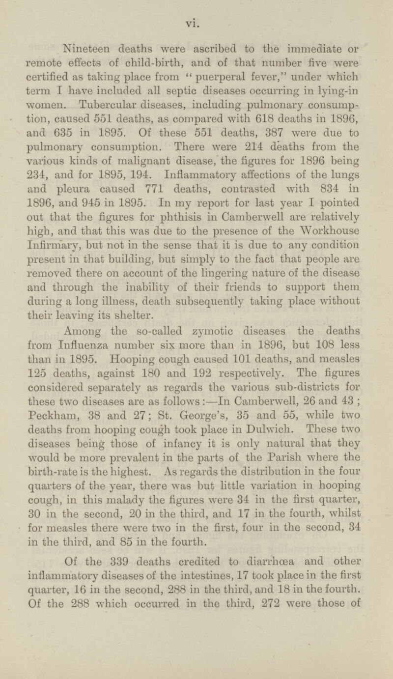 Nineteen deaths were ascribed to the immediate or remote effects of child-birth, and of that number five were certified as taking place from puerperal fever, under which term I have included all septic diseases occurring in lying-in women. Tubercular diseases, including pulmonary consumption, caused 551 deaths, as compared with 618 deaths in 1896, and 635 in 1895. Of these 551 deaths, 387 were due to pulmonary consumption. There were 214 deaths from the various kinds of malignant disease, the figures for 1896 being 234, and for 1895, 194. Inflammatory affections of the lungs and pleura caused 771 deaths, contrasted with 834 in 1896, and 945 in 1895. In my report for last year I pointed out that the figures for phthisis in Camberwell are relatively high, and that this was due to the presence of the Workhouse Infirmary, but not in the sense that it is due to any condition present in that building, but simply to the fact that people are removed there on account of the lingering nature of the disease and through the inability of their friends to support them during a long illness, death subsequently taking place without their leaving its shelter. Among the so-called zymotic diseases the deaths from Influenza number six more than in 1896, but 108 less than in 1895. Hooping cough caused 101 deaths, and measles 125 deaths, against 180 and 192 respectively. The figures considered separately as regards the various sub-districts for these two diseases are as follows:—In Camberwell, 26 and 43; Peckham, 38 and 27; St. George's, 35 and 55, while two deaths from hooping cough took place in Dulwich. These two diseases being those of infancy it is only natural that they would be more prevalent in the parts of the Parish where the birth-rate is the highest. As regards the distribution in the four quarters of the year, there was but little variation in hooping cough, in this malady the figures were 34 in the first quarter, 30 in the second, 20 in the third, and 17 in the fourth, whilst for measles there were two in the first, four in the second, 34 in the third, and 85 in the fourth. Of the 339 deaths credited to diarrhoea and other inflammatory diseases of the intestines, 17 took place in the first quarter, 16 in the second, 288 in the third, and 18 in the fourth. Of the 288 which occurred in the third, 272 were those of vi.