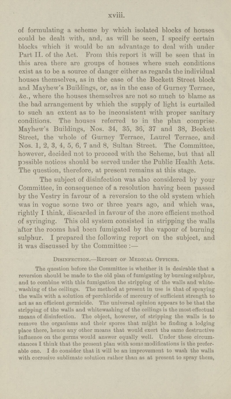 of formulating a scheme by which isolated blocks of houses could be dealt with, and, as will be seen, I specify certain blocks which it would be an advantage to deal with under Part II, of the Act. Prom this report it will be seen that in this area there are groups of houses where such conditions exist as to be a source of danger either as regards the individual houses themselves, as in the case of the Beckett Street block and Mayhew's Buildings, or, as in the case of Gurney Terrace, Ac., where the houses themselves are not so much to blame as the bad arrangement by which the supply of light is curtailed to such an extent as to be inconsistent with proper sanitary conditions. The houses referred to in the plan comprise Mayhew's Buildings, Nos. 34, 35, 36, 37 and 38, Beckett Street, the whole of Gurney Terrace, Laurel Terrace, and Nos. 1, 2, 3, 4, 5, 6, 7 and 8, Sultan Street. The Committee, however, decided not to proceed with the Scheme, but that all possible notices should be served under the Public Health Acts. The question, therefore, at present remains at this stage. The subject of disinfection was also considered by your Committee, in consequence of a resolution having been passed by the Vestry in favour of a reversion to the old system which was in vogue some two or three years ago, and which was, rightly I think, discarded in favour of the more efficient method of syringing. This old system consisted in stripping the walls after the rooms had been fumigated by the vapour of burning sulphur. I prepared the following report on the subject, and it was discussed by the Committee: — Disinfection.—Report of Medical Officer. The question before the Committee is whether it is desirable that a reversion should be made to the old plan of fumigating by burning sulphur, and to combine with this fumigation the stripping of the walls and white-washing of the ceilings. The method at present in use is that of spraying the walls with a solution of perchloride of mercury of sufficient strength to act as an efficient germicide. The universal opinion appears to be that the stripping of the walls and whitewashing of the ceilings is the most effectual means of disinfection. The object, however, of stripping the walls is to remove the organisms and their spores that might be finding a lodging place there, hence any other means that would exert the same destructive influence on the germs would answer equally well. Under these circumstances I think that the present plan with some modifications is the preferable one. I do consider that it will be an improvement to wash the walls with corrosive sublimate solution rather than as at present to spray them,