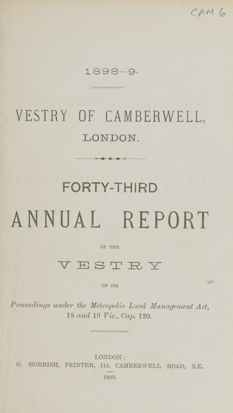 CAM 6 1898-9. VESTRY OF CAMBERWELL, LONDON. FORTY-THIRD ANNUAL REPORT OF THE VESTRY OF ITS Proceedings under the Metropolis Local Management Act, 18 and 19 Vic., Cap. 120. LONDON: G. MORRISH, PRINTER, 114, CAMBERWELL ROAD, S.E. 1899.