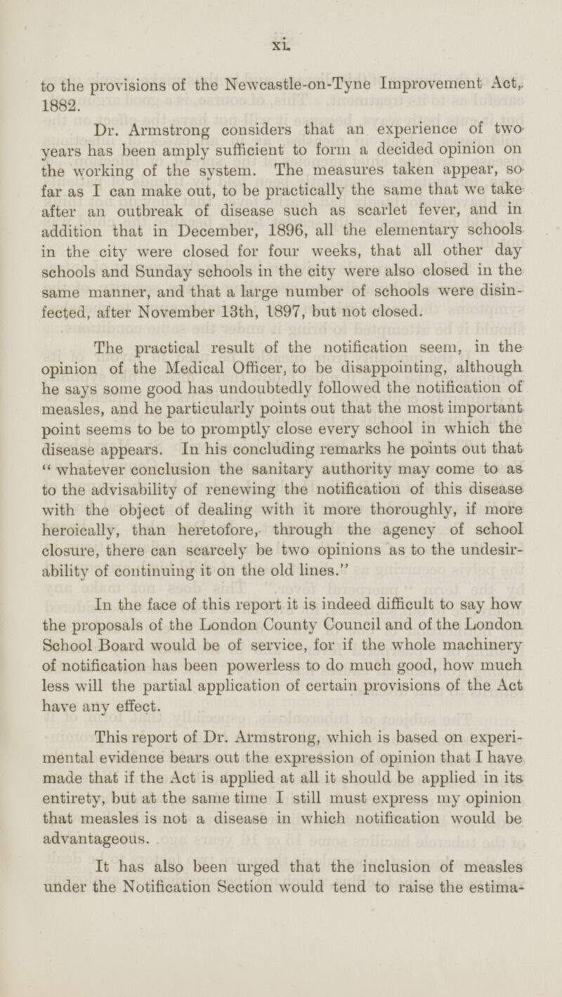 to the provisions of the Newcastle-on-Tyne Improvement Act,. 1882. Dr. Armstrong considers that an experience of two years has been amply sufficient to form a decided opinion on the working of the system. The measures taken appear, so far as I can make out, to be practically the same that we take after an outbreak of disease such as scarlet fever, and in addition that in December, 1896, all the elementary schools in the city were closed for four weeks, that all other day schools and Sunday schools in the city were also closed in the same manner, and that a large number of schools were disinfected, after November 13th, 1897, but not closed. The practical result of the notification seem, in the opinion of the Medical Officer, to be disappointing, although he says some good has undoubtedly followed the notification of measles, and he particularly points out that the most important point seems to be to promptly close every school in which the disease appears. In his concluding remarks he points out that whatever conclusion the sanitary authority may come to as to the advisability of renewing the notification of this disease with the object of dealing with it more thoroughly, if more heroically, than heretofore, through the agency of school closure, there can scarcely be two opinions as to the undesirability of continuing it on the old lines. In the face of this report it is indeed difficult to say how the proposals of the London County Council and of the London School Board would be of service, for if the whole machinery of notification has been powerless to do much good, how much less will the partial application of certain provisions of the Act have any effect. This report of Dr. Armstrong, which is based on experimental evidence bears out the expression of opinion that I have made that if the Act is applied at all it should be applied in its entirety, but at the same time I still must express my opinion that measles is not a disease in which notification would be advantageous. It has also been urged that the inclusion of measles under the Notification Section would tend to raise the estimation xi