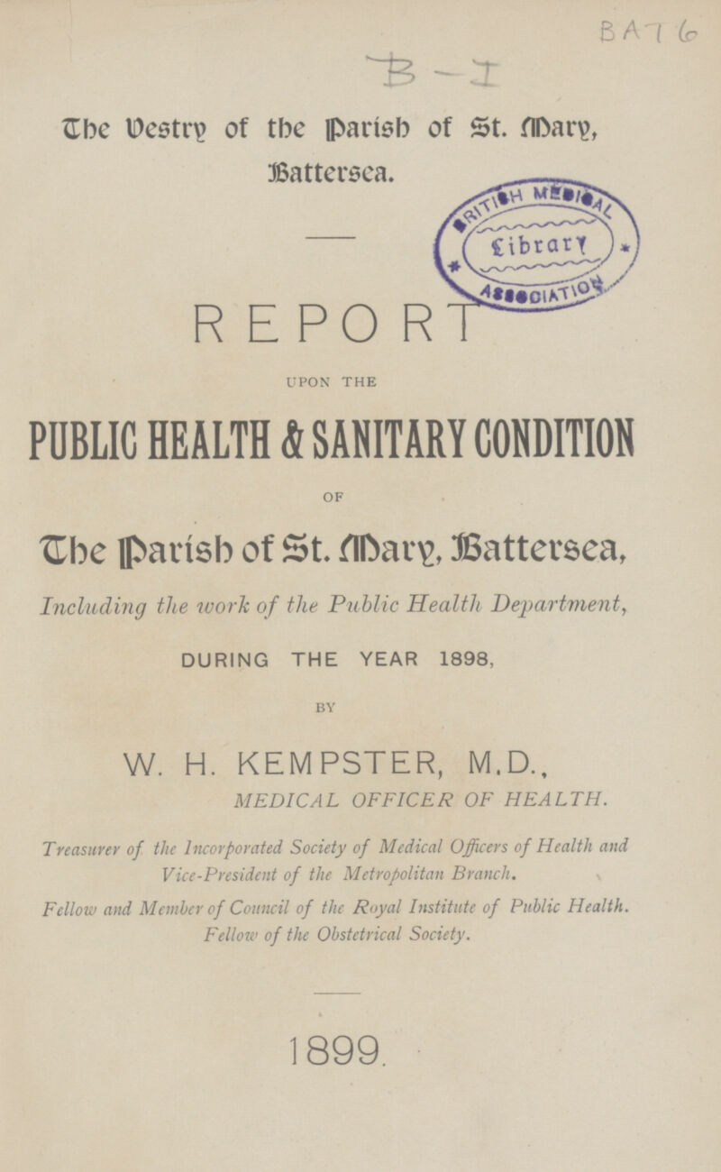BAT 6 B-I The vestry of the Parish of St. Mary, Battersea. R E PORT upon the PUBLIC HEALTH & SANITARY CONDITION of The parish of St. Mary, Battersea, Including the work of the Public Health Department, DURING THE YEAR 1898, by W. H. KEMPSTER, M.D., MEDICAL OFFICER OF HEALTH. Treasurer of the Incorporated Society of Medical Officers of Health and Vice-President of the Metropolitan Branch. Fellow and Member of Council of the Royal Institute of Public Health. Fellow of the Obstetrical Society. 1899.