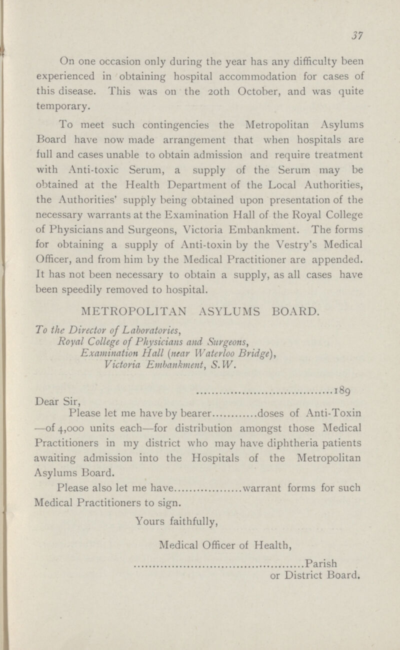 37 On one occasion only during the year has any difficulty been experienced in obtaining hospital accommodation for cases of this disease. This was on the 20th October, and was quite temporary. To meet such contingencies the Metropolitan Asylums Board have now made arrangement that when hospitals are full and cases unable to obtain admission and require treatment with Anti-toxic Serum, a supply of the Serum may be obtained at the Health Department of the Local Authorities, the Authorities' supply being obtained upon presentation of the necessary warrants at the Examination Hall of the Royal College of Physicians and Surgeons, Victoria Embankment. The forms for obtaining a supply of Anti-toxin by the Vestry's Medical Officer, and from him by the Medical Practitioner are appended. It has not been necessary to obtain a supply, as all cases have been speedily removed to hospital. METROPOLITAN ASYLUMS BOARD. To the Director of Laboratories, Royal College of Physicians and Surgeons, Examination Hall (near Waterloo Bridge), Victoria Embankment, S. W. 189 Dear Sir, Please let me have by bearer doses of Anti-Toxin -—of 4,000 units each—for distribution amongst those Medical Practitioners in my district who may have diphtheria patients awaiting admission into the Hospitals of the Metropolitan Asylums Board. Please also let me have warrant forms for such Medical Practitioners to sign. Yours faithfully, Medical Officer of Health, Parish or District Board.