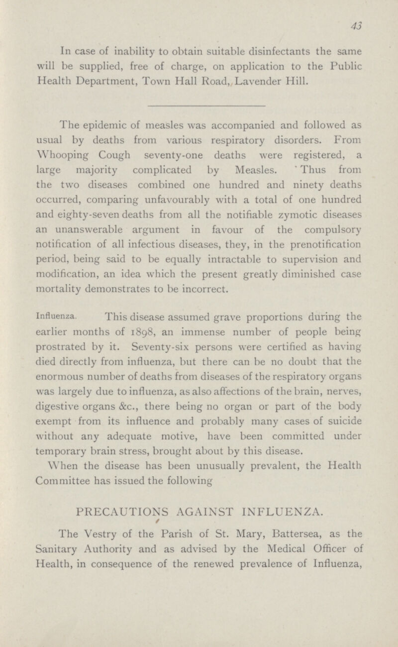43 In case of inability to obtain suitable disinfectants the same will be supplied, free of charge, on application to the Public Health Department, Town Hall Road, Lavender Hill. The epidemic of measles was accompanied and followed as usual by deaths from various respiratory disorders. From Whooping Cough seventy-one deaths were registered, a large majority complicated by Measles. Thus from the two diseases combined one hundred and ninety deaths occurred, comparing unfavourably with a total of one hundred and eighty-seven deaths from all the notifiable zymotic diseases an unanswerable argument in favour of the compulsory notification of all infectious diseases, they, in the prenotification period, being said to be equally intractable to supervision and modification, an idea which the present greatly diminished case mortality demonstrates to be incorrect. Influenza. This disease assumed grave proportions during the earlier months of 1898, an immense number of people being prostrated by it. Seventy-six persons were certified as having died directly from influenza, but there can be no doubt that the enormous number of deaths from diseases of the respiratory organs was largely due to influenza, as also affections of the brain, nerves, digestive organs &c., there being no organ or part of the body exempt from its influence and probably many cases of suicide without any adequate motive, have been committed under temporary brain stress, brought about by this disease. When the disease has been unusually prevalent, the Health Committee has issued the following PRECAUTIONS AGAINST INFLUENZA. / The Vestry of the Parish of St. Mary, Battersea, as the Sanitary Authority and as advised by the Medical Officer of Health, in consequence of the renewed prevalence of Influenza,