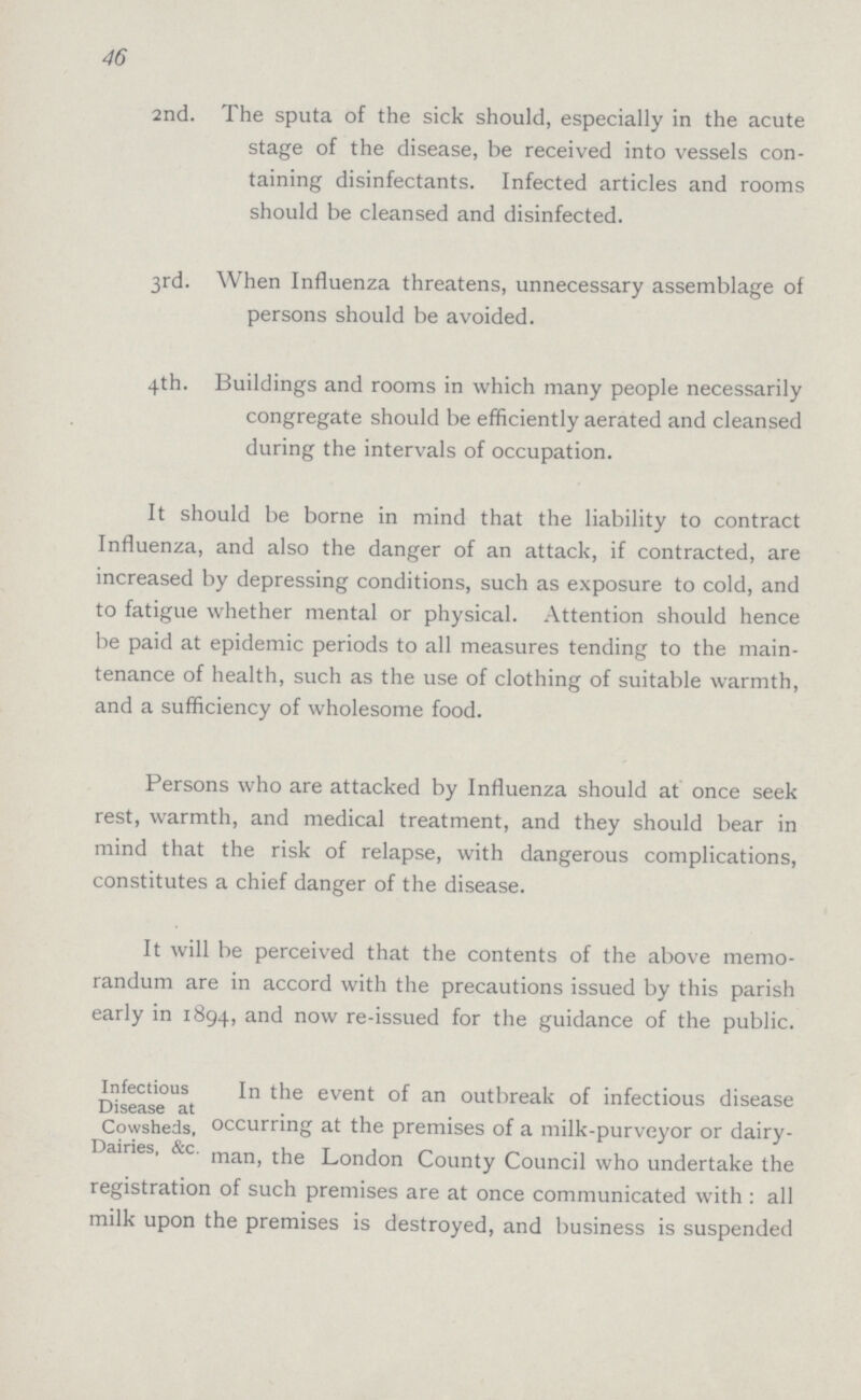 46 2nd. The sputa of the sick should, especially in the acute stage of the disease, be received into vessels con taining disinfectants. Infected articles and rooms should be cleansed and disinfected. 3rd. When Influenza threatens, unnecessary assemblage of persons should be avoided. 4th. Buildings and rooms in which many people necessarily congregate should be efficiently aerated and cleansed during the intervals of occupation. It should be borne in mind that the liability to contract Influenza, and also the danger of an attack, if contracted, are increased by depressing conditions, such as exposure to cold, and to fatigue whether mental or physical. Attention should hence be paid at epidemic periods to all measures tending to the main tenance of health, such as the use of clothing of suitable warmth, and a sufficiency of wholesome food. Persons who are attacked by Influenza should at once seek rest, warmth, and medical treatment, and they should bear in mind that the risk of relapse, with dangerous complications, constitutes a chief danger of the disease. It will be perceived that the contents of the above memo randum are in accord with the precautions issued by this parish early in 1894, and now re-issued for the guidance of the public. Infectious Disease at Cowsheds, Dairies, &c. In the event of an outbreak of infectious disease occurring at the premises of a milk-purveyor or dairy man, the London County Council who undertake the registration of such premises are at once communicated with: all milk upon the premises is destroyed, and business is suspended