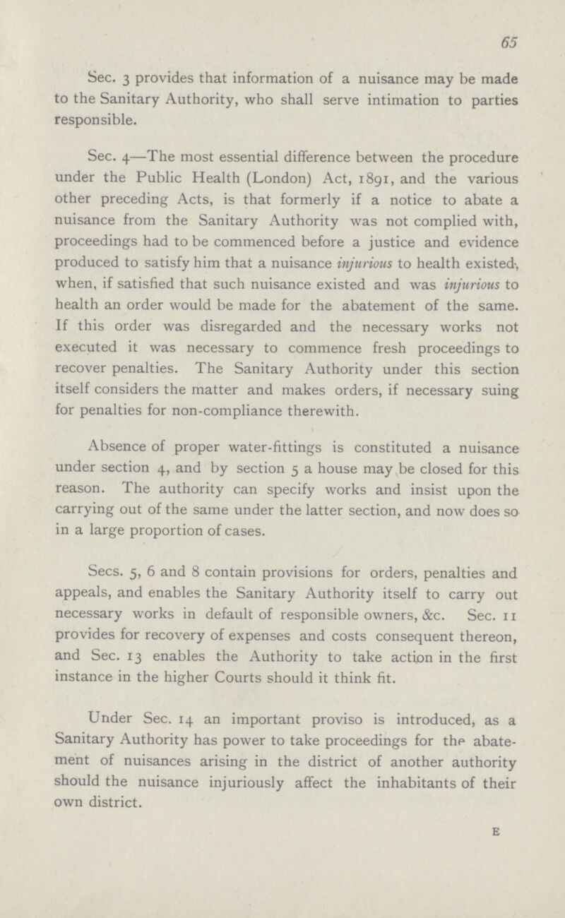 65 Sec. 3 provides that information of a nuisance may be made to the Sanitary Authority, who shall serve intimation to parties responsible. Sec. 4—The most essential difference between the procedure under the Public Health (London) Act, 1891, and the various other preceding Acts, is that formerly if a notice to abate a nuisance from the Sanitary Authority was not complied with, proceedings had to be commenced before a justice and evidence produced to satisfy him that a nuisance injurious to health existed, when, if satisfied that such nuisance existed and was injurious to health an order would be made for the abatement of the same. If this order was disregarded and the necessary works not executed it was necessary to commence fresh proceedings to recover penalties. The Sanitary Authority under this section itself considers the matter and makes orders, if necessary suing for penalties for non-compliance therewith. Absence of proper water-fittings is constituted a nuisance under section 4, and by section 5 a house may be closed for this reason. The authority can specify works and insist upon the carrying out of the same under the latter section, and now does so in a large proportion of cases. Secs. 5, 6 and 8 contain provisions for orders, penalties and appeals, and enables the Sanitary Authority itself to carry out necessary works in default of responsible owners, &c. Sec. n provides for recovery of expenses and costs consequent thereon, and Sec. 13 enables the Authority to take action in the first instance in the higher Courts should it think fit. Under Sec. 14 an important proviso is introduced, as a Sanitary Authority has power to take proceedings for the abate ment of nuisances arising in the district of another authority should the nuisance injuriously affect the inhabitants of their own district. E