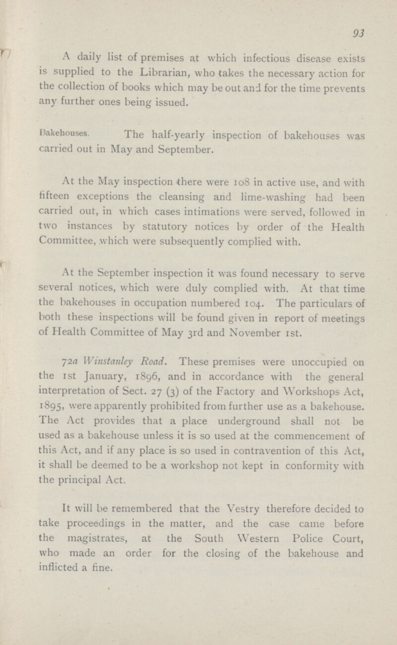93 A daily list of premises at which infectious disease exists is supplied to the Librarian, who takes the necessary action for the collection of books which may be out and for the time prevents any further ones being issued. Bakehouses. The half-yearly inspection of bakehouses was carried out in May and September. At the May inspection there were 108 in active use, and with fifteen exceptions the cleansing and lime-washing had been carried out, in which cases intimations were served, followed in two instances by statutory notices by order of the Health Committee, which were subsequently complied with. At the September inspection it was found necessary to serve several notices, which were duly complied with. At that time the bakehouses in occupation numbered 104. The particulars of both these inspections will be found given in report of meetings of Health Committee of May 3rd and November 1st. 72a Wiustanley Road. These premises were unoccupied on the 1st January, 1896, and in accordance with the general interpretation of Sect. 27 (3) of the Factory and Workshops Act, 1895, were apparently prohibited from further use as a bakehouse. The Act provides that a place underground shall not be used as a bakehouse unless it is so used at the commencement of this Act, and if any place is so used in contravention of this Act, it shall be deemed to be a workshop not kept in conformity with the principal Act. It will be remembered that the Vestry therefore decided to take proceedings in the matter, and the case came before the magistrates, at the South Western Police Court, who made an order for the closing of the bakehouse and inflicted a fine.