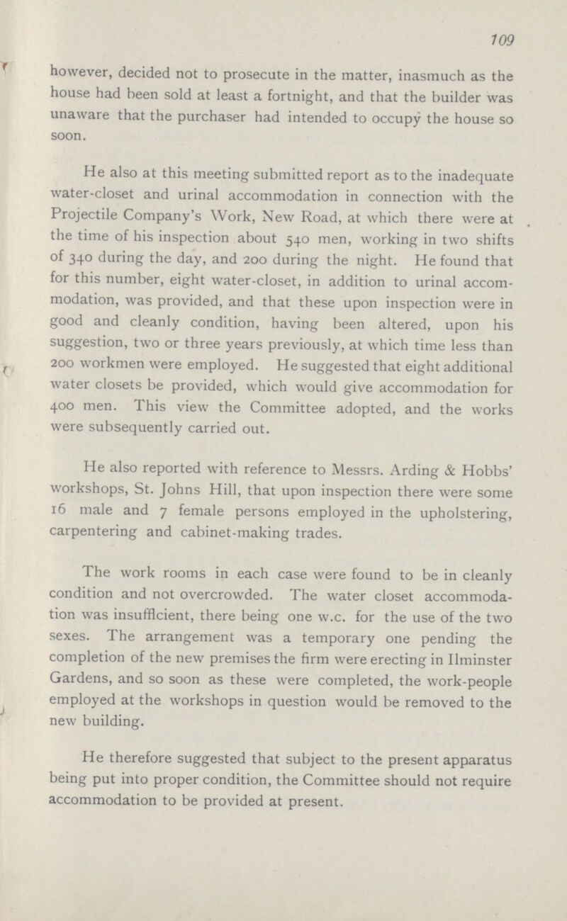 109 however, decided not to prosecute in the matter, inasmuch as the house had been sold at least a fortnight, and that the builder was unaware that the purchaser had intended to occupy the house so soon. He also at this meeting submitted report as to the inadequate water-closet and urinal accommodation in connection with the Projectile Company's Work, New Road, at which there were at the time of his inspection about 540 men, working in two shifts of 340 during the day, and 200 during the night. He found that for this number, eight water-closet, in addition to urinal accom modation, was provided, and that these upon inspection were in good and cleanly condition, having been altered, upon his suggestion, two or three years previously, at which time less than 200 workmen were employed. He suggested that eight additional water closets be provided, which would give accommodation for 400 men. This view the Committee adopted, and the works were subsequently carried out. He also reported with reference to Messrs. Arding & Hobbs' workshops, St. Johns Hill, that upon inspection there were some 16 male and 7 female persons employed in the upholstering, carpentering and cabinet-making trades. The work rooms in each case were found to be in cleanly condition and not overcrowded. The water closet accommoda tion was insufficient, there being one w.c. for the use of the two sexes. The arrangement was a temporary one pending the completion of the new premises the firm were erecting in Ilminster Gardens, and so soon as these were completed, the work-people employed at the workshops in question would be removed to the new building. He therefore suggested that subject to the present apparatus being put into proper condition, the Committee should not require accommodation to be provided at present.