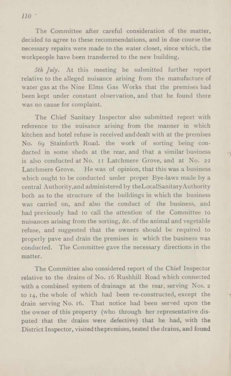 110 The Committee after careful consideration of the matter, decided to agree to these recommendations, and in due course the necessary repairs were made to the water closet, since which, the workpeople have been transferred to the new building. 5th July. At this meeting he submitted further report relative to the alleged nuisance arising from the manufacture of water gas at the Nine Elms Gas Works that the premises had been kept under constant observation, and that he found there was no cause for complaint. The Chief Sanitary Inspector also submitted report with reference to the nuisance arising from the manner in which kitchen and hotel refuse is received and dealt with at the premises No. 69 Stainforth Road, the work of sorting being con ducted in some sheds at the rear, and that a similar business is also conducted at No. 11 Latchmere Grove, and at No. 22 Latchmere Grove. He was of opinion, that this was a business which ought to be conducted under proper Bye-laws made by a central Authority, and administered by the Local Sanitary Authority both as to the structure of the buildings in which the business was carried on, and also the conduct of the business, and had previously had to call the attention of the Committee to nuisances arising from the sorting, &c. of the animal and vegetable refuse, and suggested that the owners should be required to properly pave and drain the premises in which the business was conducted. The Committee gave the necessary directions in the matter. The Committee also considered report of the Chief Inspector relative to the drains of No. 16 Rushhill Road which connected with a combined system of drainage at the rear, serving Nos. 2 to 14, the whole of which had been re-constructed, except the drain serving No. 16. That notice had been served upon the the owner of this property (who through her representative dis puted that the drains were defective) that he had, with the District Inspector, visited thepremises, tested the drains, and found