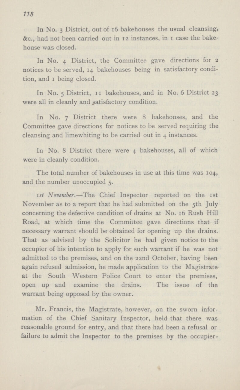 118 In No. 3 District, out of 16 bakehouses the usual cleansing, &c., had not been carried out in 12 instances, in 1 case the bake house was closed. In No. 4 District, the Committee gave directions for 2 notices to be served, 14 bakehouses being in satisfactory condi tion, and 1 being closed. In No. 5 District, 11 bakehouses, and in No. 6 District 23 were all in cleanly and satisfactory condition. In No. 7 District there were 8 bakehouses, and the Committee gave directions for notices to be served requiring the cleansing and limewhiting to be carried out in 4 instances. In No. 8 District there were 4 bakehouses, all of which were in cleanly condition. The total number of bakehouses in use at this time was 104, and the number unoccupied 5. 1st November.—The Chief Inspector reported on the 1st November as to a report that he had submitted on the 5th July concerning the defective condition of drains at No. 16 Rush Hill Road, at which time the Committee gave directions that if necessary warrant should be obtained for opening up the drains. That as advised by the Solicitor he had given notice to the occupier of his intention to apply for such warrant if he was not admitted to the premises, and on the 22nd October, having been again refused admission, he made application to the Magistrate at the South Western Police Court to enter the premises, open up and examine the drains. The issue of the warrant being opposed by the owner. Mr. Francis, the Magistrate, however, on the sworn infor mation of the Chief Sanitary Inspector, held that there was reasonable ground for entry, and that there had been a refusal or failure to admit the Inspector to the premises by the occupier,