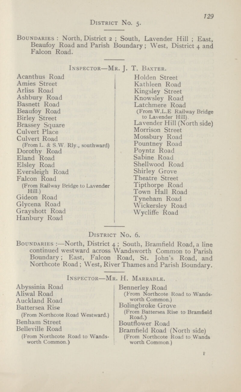 129 District No. 5. Boundaries: North, District 2; South, Lavender Hill; East, Beaufoy Road and Parish Boundary; West, District 4 and Falcon Road. Inspector—Mr. J. T. Baxter. Acanthus Road Holden Street Amies Street Kathleen Road Arliss Road Kingsley Street Ashbury Road Knowsley Road Basnett Road Latchmere Road (From W.L.E Railway Bridge to Lavender Hill). Beaufoy Road Birley Street Brassey Square Lavender Hill (North side) Culvert Place Morrison Street Culvert Road (From L. & s.W Rly., southward) Mossbury Road Pountney Road Dorothy Road Poyntz Road Eland Road Sabine Road Elsley Road Shellwood Road Eversleigh Road Shirley Grove Falcon Road (From Railway Bridge to Lavender Hill.) Theatre Street Tipthorpe Road Town Hall Road Gideon Road Tyneham Road Glycena Road Wickersley Road Grayshott Road Wycliffe Road Hanbury Road District No. 6. Boundaries:—North, District 4; South, Bramfield Road, a line continued westward across Wandsworth Common to Parish Boundary; East, Falcon Road, St. John's Road, and Northcote Road; West, River Thames and Parish Boundary. Inspector—Mr. H. Marrable. Abyssinia Road Bennerley Road (From Northcote Road to Wands worth Common.) Aliwal Road Auckland Road Battersea Rise (From Northcote Road Westward.) Bolingbroke Grove (From Battersea Rise to Bramfield Road.) Benham Street Boutflower Road Belleville Road (From Northcote Road to Wands worth Common.) Bramfield Road (North side) (From Northcote Road to Wands worth Common.) I