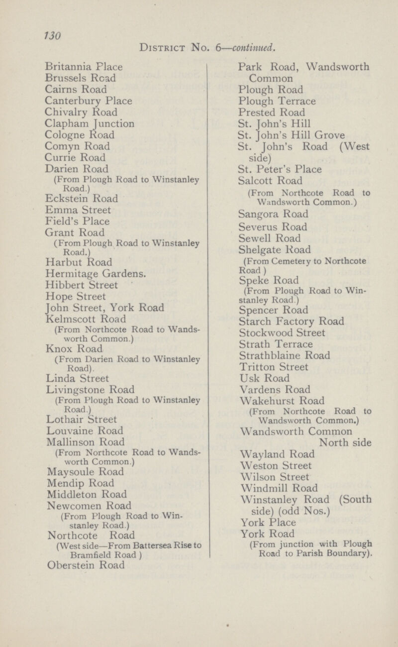 130 District No. 6—continued. Britannia Place Park Road, Wandsworth Common Brussels Road Cairns Road Plough Road Canterbury Place Plough Terrace Chivalry Road Prested Road Clapham Junction St. John's Hill Cologne Road St. John's Hill Grove Comyn Road St. John's Road (West side) Currie Road Darien Road (From Plough Koad to Winstanley Road.) St. Peter's Place Salcott Road (From Northcote Road to Wandsworth Common.) Eckstein Road Emma Street Sangora Road Field's Place Severus Road Grant Road (From Plough Road to Winstanley Road.) Sewell Road Shelgate Road (From Cemetery to Northcote Road ) Harbut Road Hermitage Gardens. Hibbert Street Speke Road (From Plough Road to Win Stanley Road.) Hope Street John Street, York Road Spencer Road Kelmscott Road (From Northcote Road to Wands worth Common.) Starch Factory Road Stockwood Street Strath Terrace Knox Road (From Darien Road to Winstanley Road). Strathblaine Road Tritton Street Linda Street Usk Road Livingstone Road (From Plough Road to Winstanley Road.) Vardens Road Wakehurst Road (From Northcote Road to Wandsworth Common.) Lothair Street Louvaine Road Wandsworth Common North side Mallinson Road (From Northcote Road to Wands worth Common.) Wayland Road Weston Street Maysoule Road Wilson Street Mendip Road Windmill Road Middleton Road Winstanley Road (South side) (odd Nos.) Newcomen Road (From Plough Road to Win stanley Road.) York Place Northcote Road (West side—From Battersea Rise to Bramfield Road ) Oberstein Road York Road (From junction with Plough Road to Parish Boundary).