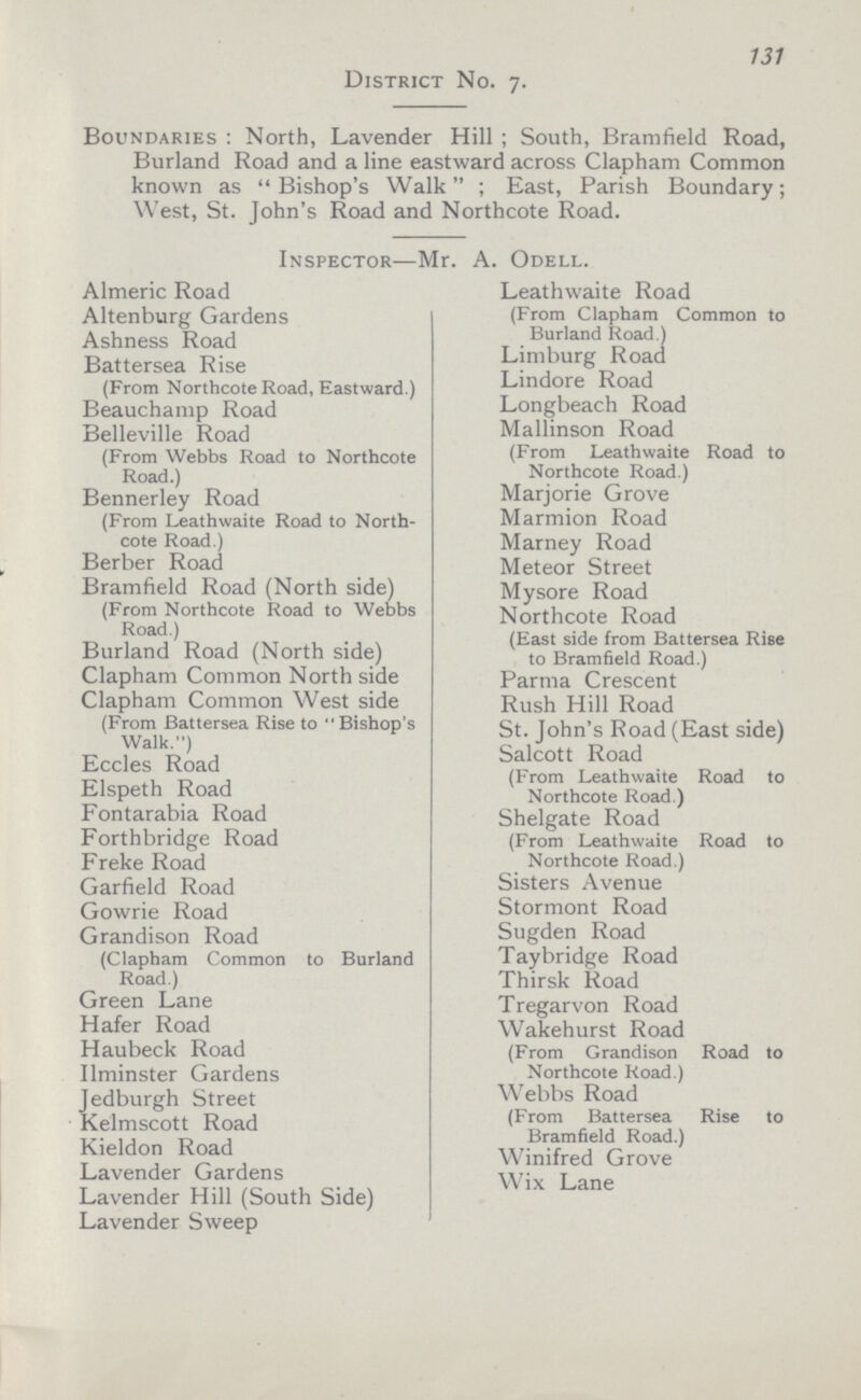 131 District No. 7. Boundaries: North, Lavender Hill; South, Bramfield Road, Burland Road and a line eastward across Clapham Common known as Bishop's Walk; East, Parish Boundary; West, St. John's Road and Northcote Road. Inspector—Mr. A. Odell. Almeric Road Leathwaite Road (From Clapham Common to Burland Road.) Altenburg Gardens Ashness Road Battersea Rise (From Northcote Road, Eastward.) Limburg Road Lindore Road Beauchamp Road Longbeach Road Belleville Road (From Webbs Road to Northcote Road.) Mallinson Road (From Leathwaite Road to Northcote Road.) Bennerley Road (From Leathwaite Road to North cote Road.) Marjorie Grove Marmion Road Marney Road Berber Road Meteor Street Bramfield Road (North side) (From Northcote Road to Webbs Road.) Mysore Road Northcote Road (East side from Battersea Rise to Bramfield Road.) Burland Road (North side) Clapham Common North side Parma Crescent Clapham Common West side (From Battersea Rise to Bishop's Rush Hill Road St. John's Road (East side) Eccles Road Salcott Road (From Leathwaite Road to Northcote Road.) Elspeth Road Fontarabia Road Shelgate Road (From Leathwaite Road to Northcote Road.) Forthbridge Road Freke Road Garfield Road Sisters Avenue Gowrie Road Stormont Road Grandison Road (Clapham Common to Burland Road.) Sugden Road Taybridge Road Thirsk Road Green Lane Tregarvon Road Hafer Road Wakehurst Road (From Grandison Road to Northcote Road.) Haubeck Road Ilminster Gardens ledburgh Street Webbs Road (From Battersea Rise to Bramfield Road.) Kelmscott Road Kieldon Road Winifred Grove Lavender Gardens Wix Lane Lavender Hill (South Side) Lavender Sweep