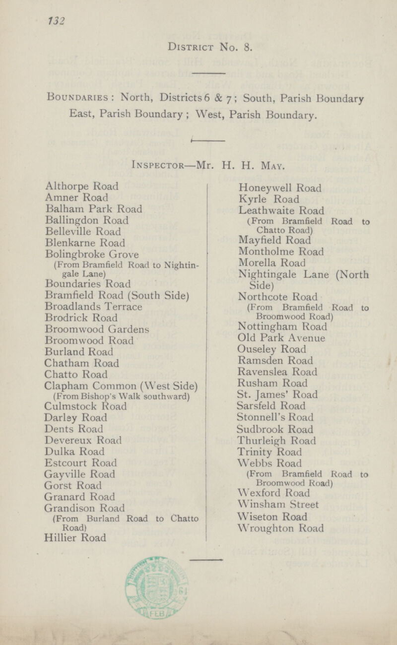 132 District No. 8. Boundaries: North, Districts 6 & 7; South, Parish Boundary East, Parish Boundary; West, Parish Boundary. Inspector—Mr. H. H. May. Althorpe Road Honeywell Road Amner Road Kyrle Road Balharn Park Road Leathwaite Road (From Bramfield Road to Chatto Road) Ballingdon Road Belleville Road Blenkarne Road Mayfield Road Bolingbroke Grove (From Bramfield Road to Nightin gale Lane) Montholme Road Morella Road Nightingale Lane (North Side) Boundaries Koad Bramfield Road (South Side) Northcote Road (From Bramfield Road to Broomwood Road) Broadlands Terrace Brodrick Road Broomwood Gardens Nottingham Road Broomwood Road Old Park Avenue Burland Koad Ouseley Road Chatham Road Ramsden Road Chatto Road Ravenslea Road Clapham Common (West Side) (From Bishop's Walk southward) Rusham Road St. James' Road Culmstock Road Sarsfeld Road Darley Road Stonnell's Road Dents Road Sudbrook Road Devereux Road Thurleigh Road Dulka Road Trinity Road Estcourt Road Webbs Road (From Bramfield Road to Broomwood Road) Gayville Road Gorst Road Granard Road W exford Road Grandison Road (From Burland Road to Chatto Road) Winsham Street Wiseton Road Wroughton Road Hillier Road