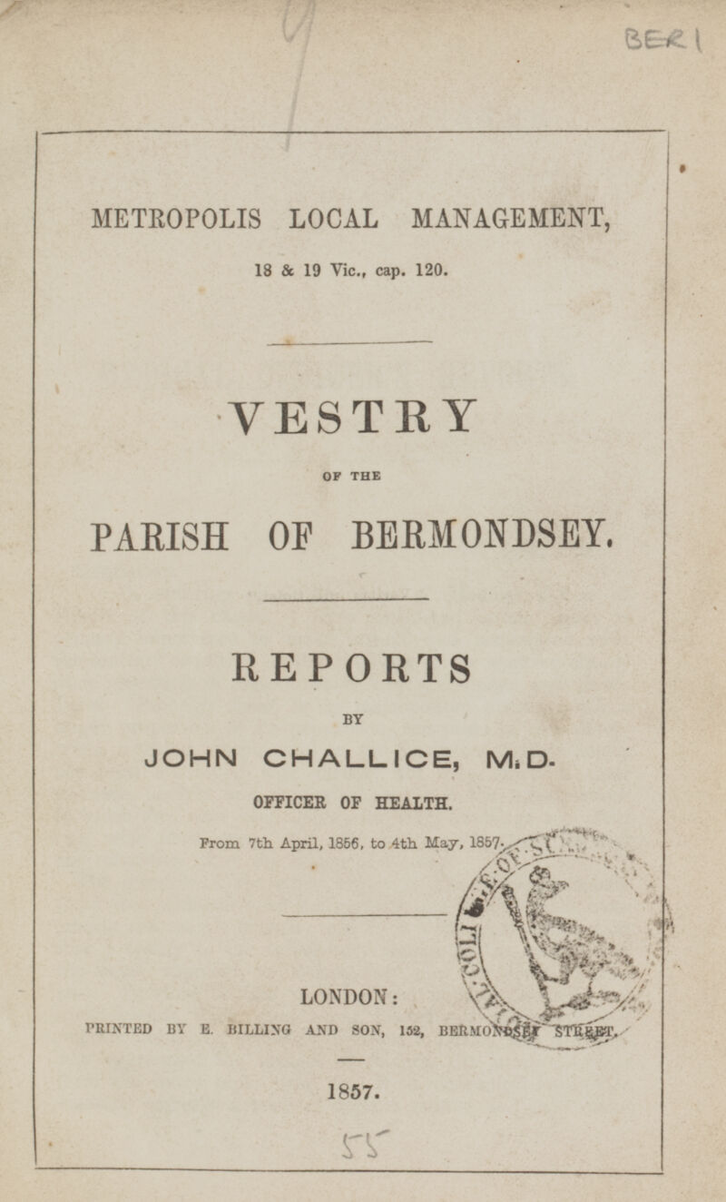 BER 1 METROPOLIS LOCAL MANAGEMENT, 18 & 19 Vic., cap. 120. OF THE PARISH OF BERMONDSEY. REPORTS BY JOHN CHALLICE, M.D. OFFICER OF HEALTH. From 7th April, 1856, to 4th May, 1857. LONDON: PRINTED BY E. BILLING AND SON, 152, BERMONDSEY STREET. 1857.