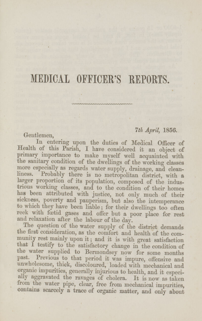 MEDICAL OFFICER'S REPORTS. 7th April, 1856. Gentlemen, In entering upon the duties of Medical Officer of Health of this Parish, I have considered it an object of primary importance to make myself well acquainted with the sanitary condition of the dwellings of the working classes more especially as regards water supply, drainage, and cleanliness. Probably there is no metropolitan district, with a larger proportion of its population, composed of the industrious working classes, and to the condition of their homes has been attributed with justice, not only much of their sickness, poverty and pauperism, but also the intemperance to which they have been liable; for their dwellings too often reek with fœtid gases and offer but a poor place for rest and relaxation after the labour of the day. The question of the water supply of the district demands the first consideration, as the comfort and health of the community rest mainly upon it; and it is with great satisfaction that I testify to the satisfactory change in the condition of the water supplied to Bermondsey now for some months past. Previous to that period it was impure, offensive and unwholesome, thick, discoloured, loaded with mechanical and organic impurities, generally injurious to health, and it especially aggravated the ravages of cholera. It is now as taken from the water pipe, clear, free from mechanical impurities, contains scarcely a trace of organic matter, and only about