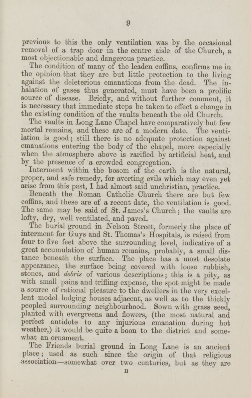 previous to this the only ventilation was by the occasional removal of a trap door in the centre aisle of the Church, a most objectionable and dangerous practice. The condition of many of the leaden coffins, confirms me in the opinion that they are but little protection to the living against the deleterious emanations from the dead. The inhalation of gases thus generated, must have been a prolific source of disease. Briefly, and without further comment, it is necessary that immediate steps be taken to effect a change in the existing condition of the vaults beneath the old Church. The vaults in Long Lane Chapel have comparatively but few mortal remains, and these are of a modern date. The ventilation is good; still there is no adequate protection against emanations entering the body of the chapel, more especially when the atmosphere above is rarified by artificial heat, and by the presence of a crowded congregation. Interment within the bosom of the earth is the natural, proper, and safe remedy, for averting evils which may even yet arise from this past, I had almost said unchristian, practice. Beneath the Roman Catholic Church there are but few coffins, and these are of a recent date, the ventilation is good. The same may be said of St. James's Church; the vaults are lofty, dry, well ventilated, and paved. The burial ground in Nelson Street, formerly the place of interment for Guys and St. Thomas's Hospitals, is raised from four to five feet above the surrounding level, indicative of a great accumulation of human remains, probably, a small distance beneath the surface. The place has a most desolate appearance, the surface being covered with loose rubbish, stones, and debris of various descriptions; this is a pity, as with small pains and trifling expense, the spot might be made a source of rational pleasure to the dwellers in the very excellent model lodging houses adjacent, as well as to the thickly peopled surrounding neighbourhood. Sown with grass seed, planted with evergreens and flowers, (the most natural and perfect antidote to any injurious emanation during hot weather,) it would be quite a boon to the district and somewhat an ornament. The Friends burial ground in Long Lane is an ancient place; used as such since the origin of that religious association— somewhat over two centuries, but as they are B 9
