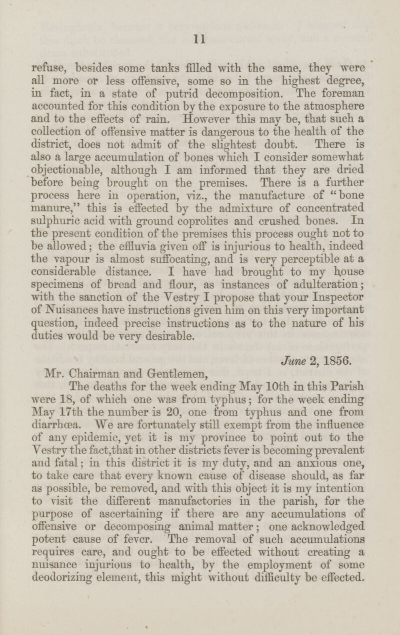 refuse, besides some tanks filled with the same, they were all more or less offensive, some so in the highest degree, in fact, in a state of putrid decomposition. The foreman accounted for this condition by the exposure to the atmosphere and to the effects of rain. However this may be, that such a collection of offensive matter is dangerous to the health of the district, does not admit of the slightest doubt. There is also a large accumulation of bones which I consider somewhat objectionable, although I am informed that they are dried before being brought on the premises. There is a further process here in operation, viz., the manufacture of bone manure, this is effected by the admixture of concentrated sulphuric acid with ground coprolites and crushed bones. In the present condition of the premises this process ought not to be allowed; the effluvia given off is injurious to health, indeed the vapour is almost suffocating, and is very perceptible at a considerable distance. I have had brought to my house specimens of bread and flour, as instances of adulteration; with the sanction of the Vestry I propose that your Inspector of Nuisances have instructions given him on this very important question, indeed precise instructions as to the nature of his duties would be very desirable. June 2, 1856. Mr. Chairman and Gentlemen, The deaths for the week ending May 10th in this Parish were 18, of which one was from typhus; for the week ending May 17th the number is 20, one from typhus and one from diarrhœa. We are fortunately still exempt from the influence of any epidemic, yet it is my province to point out to the Vestry the fact, that in other districts fever is becoming prevalent and fatal; in this district it is my duty, and an anxious one, to take care that every known cause of disease should, as far as possible, be removed, and with this object it is my intention to visit the different manufactories in the parish, for the purpose of ascertaining if there are any accumulations of offensive or decomposing animal matter; one acknowledged potent cause of fever. The removal of such accumulations requires care, and ought to be effected without creating a nuisance injurious to health, by the employment of some deodorizing element, this might without difficulty be effected. 11