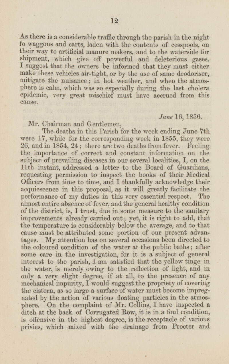 As there is a considerable traffic through the parish in the night fo waggons and carts, laden with the contents of cesspools, on their way to artificial manure makers, and to the waterside for shipment, which give off powerful and deleterious gases, I suggest that the owners be informed that they must either make these vehicles air-tight, or by the use of same deodoriser, mitigate the nuisance; in hot weather, and when the atmosphere is calm, which was so especially during the last cholera epidemic, very great mischief must have accrued from this cause. June 16, 1856. Mr. Chairman and Gentlemen, The deaths in this Parish for the week ending June 7th were 17, while for the corresponding week in 1855, they were 26, and in 1854, 24; there are two deaths from fever. Feeling the importance of correct and constant information on the subject of prevailing diseases in our several localities, I, on the 11th instant, addressed a letter to the Board of Guardians, requesting permission to inspect the books of their Medical Officers from time to time, and I thankfully acknowledge their acquiescence in this proposal, as it will greatly facilitate the performance of my duties in this very essential respect. The almost entire absence of fever, and the general healthy condition of the district, is, I trust, due in some measure to the sanitary improvements already carried out; yet, it is right to add, that the temperature is considerably below the average, and to that cause must be attributed some portion of our present advantages. My attention has on several occasions been directed to the coloured condition of the water at the public baths; after some care in the investigation, for it is a subject of general interest to the parish, I am satisfied that the yellow tinge in the water, is merely owing to the reflection of light, and in only a very slight degree, if at all, to the presence of any mechanical impurity, I would suggest the propriety of covering the cistern, as so large a surface of water must become impreg nated by the action of various floating particles in the atmosphere. On the complaint of Mr. Collins, I have inspected a ditch at the back of Corrugated Row, it is in a foul condition, is offensive in the highest degree, is the receptacle of various privies, which mixed with the drainage from Procter and 12