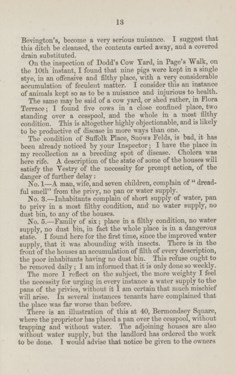 Bevington's, become a very serious nuisance. I suggest that this ditch be cleansed, the contents carted away, and a covered drain substituted. On the inspection of Dodd's Cow Yard, in Page's Walk, on the 10th instant, I found that nine pigs were kept in a single stye, in an offensive and filthy place, with a very considerable accumulation of feculent matter. I consider this an instance of animals kept so as to be a nuisance and injurious to health. The same may be said of a cow yard, or shed rather, in Flora Terrace; I found five cows in a close confined place, two standing over a cesspool, and the whole in a most filthy condition. This is altogether highly objectionable, and is likely to be productive of disease in more ways than one. The condition of Suffolk Place, Snows Felds, is bad, it has been already noticed by your Inspector; I have the place in my recollection as a breeding spot of disease. Cholera was here rife. A description of the state of some of the houses will satisfy the Vestry of the necessity for prompt action, of the danger of further delay: No. 1—A man, wife, and seven children, complain of dreadful smell from the privy, no pan or water supply. No. 3.—Inhabitants complain of short supply of water, pan to privy in a most filthy condition, and no water supply, no dust bin, to any of the houses. No. 5.—Family of six; place in a filthy condition, no water supply, no dust bin, in fact the whole place is in a dangerous state. I found here for the first time, since the improved water supply, that it was abounding with insects. There is in the front of the houses an accumulation of filth of every description, the poor inhabitants having no dust bin. This refuse ought to be removed daily; I am informed that it is only done so weekly. The more I reflect on the subject, the more weighty I feel the necessity for urging in every instance a water supply to the pans of the privies, without it I am certain that much mischief will arise. In several instances tenants have complained that the place was far worse than before. There is an illustration of this at 40, Bermondsey Square, where the proprietor has placed a pan over the cesspool, without trapping and without water. The adjoining houses are also without water supply, but the landlord has ordered the work to be done. I would advise that notice be given to the owners 13
