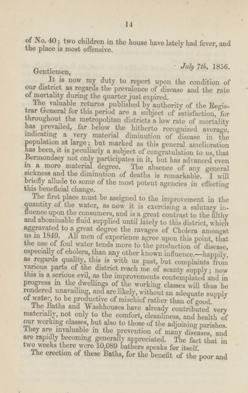 of No. 40; two children in the house have lately had fever, and the place is most offensive. July 7th, 1856. Gentlemen, It is now my duty to report upon the condition of our district as regards the prevalence of disease and the rate of mortality during the quarter just expired. The valuable returns published by authority of the Registrar General for this period are a subject of satisfaction, for throughout the metropolitan districts a low rate of mortality has prevailed, far below the hitherto recognized average, indicating a very material diminution of disease in the population at large; but marked as this general amelioration has been, it is peculiarly a subject of congratulation to us, that Bermondsey not only participates in it, but has advanced even in a more material degree. The absence of any general sickness and the diminution of deaths is remarkable. I will briefly allude to some of the most potent agencies in effecting this beneficial change. The first place must be assigned to the improvement in the quantity of the water, as now it is exercising a salutary in fluence upon the consumers, and is a great contrast to the filthy and abominable fluid supplied until lately to this district, which aggravated to a great degree the ravages of Cholera amongst us in 1849. All men of experience agree upon this point, that the use of foul water tends more to the production of disease, especially of cholera, than any other known influence.—happily, as regards quality, this is with us past, but complaints from various parts of the district reach me of scanty supply; now this is a serious evil, as the improvements contemplated and in progress in the dwellings of the working classes will thus be rendered unavailing, and are likely, without an adequate supply of water, to be productive of mischief rather than of good. The Baths and Washhouses have already contributed very materially, not only to the comfort, cleanliness, and health of our working classes, but also to those of the adjoining parishes. They are invaluable in the prevention of many diseases, and are rapidly becoming generally appreciated. The fact that in two weeks there were 10,089 bathers speaks for itself. The erection of these Baths, for the benefit of the poor and 14