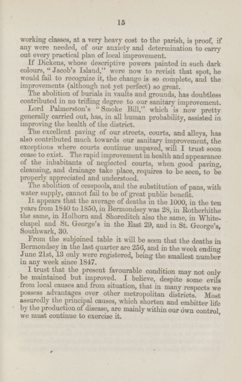 working classes, at a very heavy cost to the parish, is proof, if any were needed, of our anxiety and determination to carry out every practical plan of local improvement. If Dickens, whose descriptive powers painted in such dark colours, Jacob's Island, were now to revisit that spot, he would fail to recognize it, the change is so complete, and the improvements (although not yet perfect) so great. The abolition of burials in vaults and grounds, has doubtless contributed in no trifling degree to our sanitary improvement. Lord Palmerston's Smoke Bill, which is now pretty generally carried out, has, in all human probability, assisted in improving the health of the district. The excellent paving of our streets, courts, and alleys, has also contributed much towards our sanitary improvement, the exceptions where courts continue unpaved, will I trust soon cease to exist. The rapid improvement in health and appearance of the inhabitants of neglected courts, when good paving, cleansing, and drainage take place, requires to be seen, to be properly appreciated and understood. The abolition of cesspools, and the substitution of pans, with water supply, cannot fail to be of great public benefit. It appears that the average of deaths in the 1000, in the ten years from 1840 to 1850, in Bermondsey was 28, in Rotherhithe the same, in Holborn and Shoreditch also the same, in Whitechapel and St. George's in the East 29, and in St. George's, Southwark, 30. From the subjoined table it will be seen that the deaths in Bermondsey in the last quarter are 256, and in the week ending June 21st, 13 only were registered, being the smallest number in any week since 1847. I trust that the present favourable condition may not only be maintained but improved. I believe, despite some evils from local causes and from situation, that in many respects we possess advantages over other metropolitan districts. Most assuredly the principal causes, which shorten and embitter life by the production of disease, are mainly within our own control, we must continue to exercise it. 15