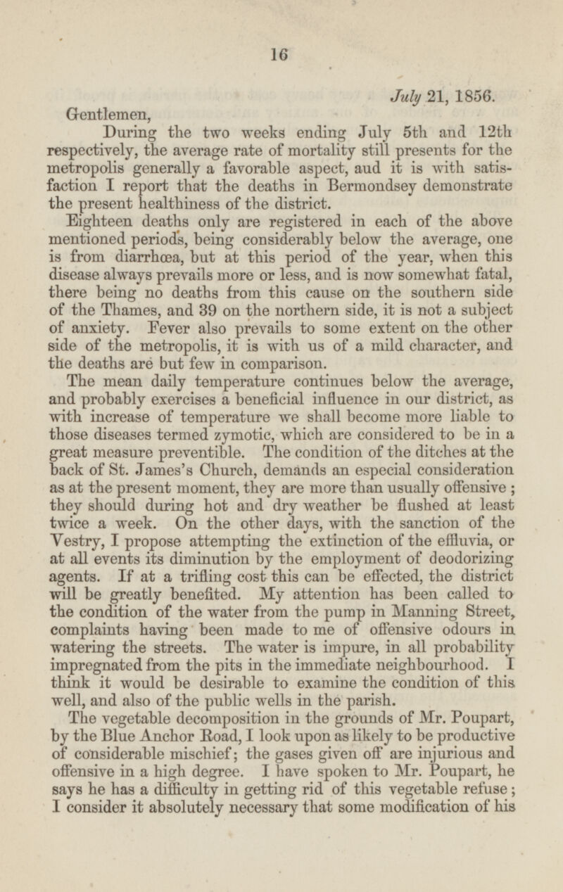 July 21, 1856. Gentlemen, During the two weeks ending July 5th and 12th respectively, the average rate of mortality still presents for the metropolis generally a favorable aspect, and it is with satisfaction I report that the deaths in Bermondsey demonstrate the present healthiness of the district. Eighteen deaths only are registered in each of the above mentioned periods, being considerably below the average, one is from diarrhœa, but at this period of the year, when this disease always prevails more or less, and is now somewhat fatal, there being no deaths from this cause on the southern side of the Thames, and 39 on the northern side, it is not a subject of anxiety. Fever also prevails to some extent on the other side of the metropolis, it is with us of a mild character, and the deaths are but few in comparison. The mean daily temperature continues below the average, and probably exercises a beneficial influence in our district, as with increase of temperature we shall become more liable to those diseases termed zymotic, which are considered to be in a great measure preventible. The condition of the ditches at the back of St. James's Church, demands an especial consideration as at the present moment, they are more than usually offensive; they should during hot and dry weather be flushed at least twice a week. On the other days, with the sanction of the Vestry, I propose attempting the extinction of the effluvia, or at all events its diminution by the employment of deodorizing agents. If at a trifling cost this can be effected, the district will be greatly benefited. My attention has been called to the condition of the water from the pump in Manning Street, complaints having been made to me of offensive odours in watering the streets. The water is impure, in all probability impregnated from the pits in the immediate neighbourhood. I think it would be desirable to examine the condition of this well, and also of the public wells in the parish. The vegetable decomposition in the grounds of Mr. Poupart, by the Blue Anchor Road, I look upon as likely to be productive of considerable mischief; the gases given off are injurious and offensive in a high degree. I have spoken to Mr. Poupart, he says he has a difficulty in getting rid of this vegetable refuse; I consider it absolutely necessary that some modification of his 16