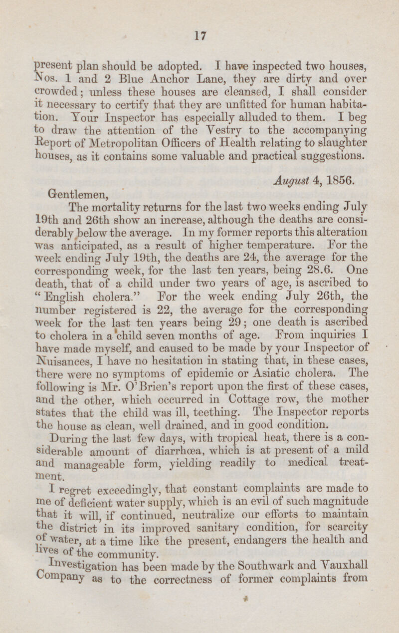 present plan should be adopted. I have inspected two houses, Nos. 1 and 2 Blue Anchor Lane, they are dirty and over crowded; unless these houses are cleansed, I shall consider it necessary to certify that they are unfitted for human habita tion. Tour Inspector has especially alluded to them. I beg to draw the attention of the Vestry to the accompanying Report of Metropolitan Officers of Health relating to slaughter houses, as it contains some valuable and practical suggestions. August 4, 1856. Gentlemen, The mortality returns for the last two weeks ending July 19th and 26th show an increase, although the deaths are consi derably below the average. In my former reports this alteration was anticipated, as a result of higher temperature. For the Week ending July 19th, the deaths are 24, the average for the corresponding week, for the last ten years, being 28.6. One death, that of a child under two years of age, is ascribed to English cholera. For the week ending July 26th, the number registered is 22, the average for the corresponding week for the last ten years being 29; one death is ascribed to cholera in a child seven months of age. From inquiries I have made myself, and caused to be made by your Inspector of Nuisances, I have no hesitation in stating that, in these cases, there were no symptoms of epidemic or Asiatic cholera. The following is Mr. O'Brien's report upon the first of these cases, and the other, which occurred in Cottage row, the mother states that the child was ill, teething. The Inspector reports the house as clean, well drained, and in good condition. During the last few days, with tropical heat, there is a con siderable amount of diarrhœa, which is at present of a mild a nd manageable form, yielding readily to medical treat ment. I regret exceedingly, that constant complaints are made to me of deficient water supply, which is an evil of such magnitude that it will, if continued, neutralize our efforts to maintain the district in its improved sanitary condition, for scarcity of water, at a time like the present, endangers the health and lives of the community. Investigation has been made by the Southwark and Vauxhall Company as to the correctness of former complaints from 17