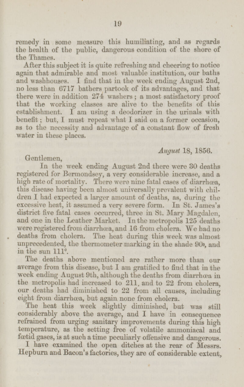 remedy in some measure this humiliating, and as regards the health of the public, dangerous condition of the shore of the Thames. After this subject it is quite refreshing and cheering to notice again that admirable and most valuable institution, our baths and washhouses. I find that in the week ending August 2nd, no less than 6717 bathers partook of its advantages, and that there were in addition 274 washers; a most satisfactory proof that the working classes are alive to the benefits of this establishment. I am using a deodorizer in the urinals with benefit; but, I must repeat what I said on a former occasion, as to the necessity and advantage of a constant flow of fresh water in these places. August 18, 1856. Gentlemen, In the week ending August 2nd there were 30 deaths registered for Bermondsey, a very considerable increase, and a high rate of mortality. There were nine fatal cases of diarrhœa, this disease having been almost universally prevalent with chil dren I had expected a larger amount of deaths, as, during the excessive heat, it assumed a very severe form. In St. James's district five fatal cases occurred, three in St. Mary Magdalen, and one in the Leather Market. In the metropolis 125 deaths were registered from diarrhæa, and 16 from cholera. We had no deaths from cholera. The heat during this week was almost unprecedented, the thermometer marking in the shade 90°, and in the sun 111 °. The deaths above mentioned are rather more than our average from this disease, but I am gratified to find that in the week ending August 9th, although the deaths from diarrhœa in the metropolis had increased to 211, and to 22 from cholera, our deaths had diminished to 22 from all causes, including eight from diarrhæa, but again none from cholera. The heat this week slightly diminished, but was still considerably above the average, and I have in consequence refrained from urging sanitary improvements during this high temperature, as the setting free of volatile ammoniacal and fœtid gases, is at such a time peculiarly offensive and dangerous. I have examined the open ditches at the rear of Messrs. Hepburn and Bacon's factories, they are of considerable extent, 19