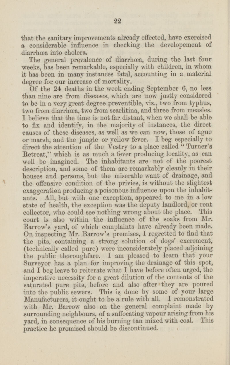 that the sanitary improvements already effected, have exercised a considerable influence in checking the developement of diarrhæa into cholera. The general prevalence of diarrhœa, during the last four weeks, has been remarkable, especially with children, in whom it has been in many instances fatal, accounting in a material degree for our increase of mortality. Of the 24 deaths in the week ending September 6, no less than nine are from diseases, which are now justly considered to be in a very great degree preventible, viz., two from typhus, two from diarrhæa, two from scarlitina, and three from measles. I believe that the time is not far distant, when we shall be able to fix and identify, in the majority of instances, the direct causes of these diseases, as well as we can now, those of ague or marsh, and the jungle or yellow fever. I beg especially to direct the attention of the Vestry to a place called Turner's Retreat, which is as much a fever producing locality, as can well be imagined. The inhabitants are not of the poorest description, and some of them are remarkably cleanly in their houses and persons, but the miserable want of drainage, and the offensive condition of the privies, is without the slightest exaggeration producing a poisonous influence upon the inhabit ants. All, but with one exception, appeared to me in a low state of health, the exception was the deputy landlord, or rent collector, who could see nothing wrong about the place. This court is also within the influence of the soaks from Mr. Barrow's yard, of which complaints have already been made. On inspecting Mr. Barrow's premises, I regretted to find that the pits, containing a strong solution of dogs' excrement, (technically called pure) were inconsiderately placed adjoining the public thoroughfare. I am pleased to learn that your Surveyor has a plan for improving the drainage of this spot, and I beg leave to reiterate what I have before often urged, the imperative necessity for a great dilution of the contents of the saturated pure pits, before and also after they are poured into the public sewers. This is done by some of your large Manufacturers, it ought to be a rule with all. I remonstrated with Mr. Barrow also on the general complaint made by surrounding neighbours, of a suffocating vapour arising from his yard, in consequence of his burning tan mixed with coal. This practice he promised should be discontinued. 22