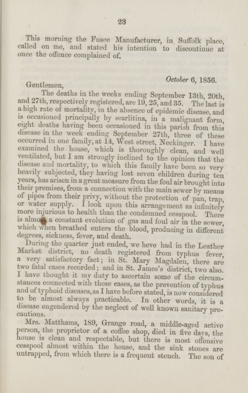 This morning the Fusee Manufacturer, in Suffolk place, called on me, and stated his intention to discontinue at once the offence complained of. Gentlemen, October 6, 1856. The deaths in the weeks ending September 13th, 20th, and 27th, respectively registered, are 19, 25, and 35. The last is a high rate of mortality, in the absence of epidemic disease, and is occasioned principally by scarlitina, in a malignant form, eight deaths having been occasioned in this parish from this disease in the week ending September 27th, three of these occurred in one family, at 14, West street, Neckinger. I have examined the house, which is thoroughly clean, and well ventilated, but I am strongly inclined to the opinion that the disease and mortality, to which this family have been so very heavily subjected, they having lost seven children during ten years, has arisen in a great measure from the foul air brought into their premises, from a connection with the main sewer by means of pipes from their privy, without the protection of pan, trap, or water supply. I look upon this arrangement as infinitely more injurious to health than the condemned cesspool. There is almost a constant evolution of gas and foul air in the sewer, which when breathed enters the blood, producing in different degrees, sickness, fever, and death. During the quarter just ended, we heve had in the Leather Market district, no death registered from typhus fever, a very satisfactory fact; in St. Mary Magdalen, there are two fatal cases recorded; and in St. James's district, two also. I have thought it my duty to ascertain some of the circum stances connected with these cases, as the prevention of typhus and of typhoid diseases, as I have before stated, is now considered to be almost always practicable. In other words,it is a disease engendered by the neglect of well known sanitary pre cautions. Mrs. Matthams, 189, Grange road, a middle-aged active person, the proprietor of a coffee shop, died in five days, the house is clean and respectable, but there is most offensive cesspool almost within the house, and the sink stones are untrapped, from which there is a frequent stench. The son of 23