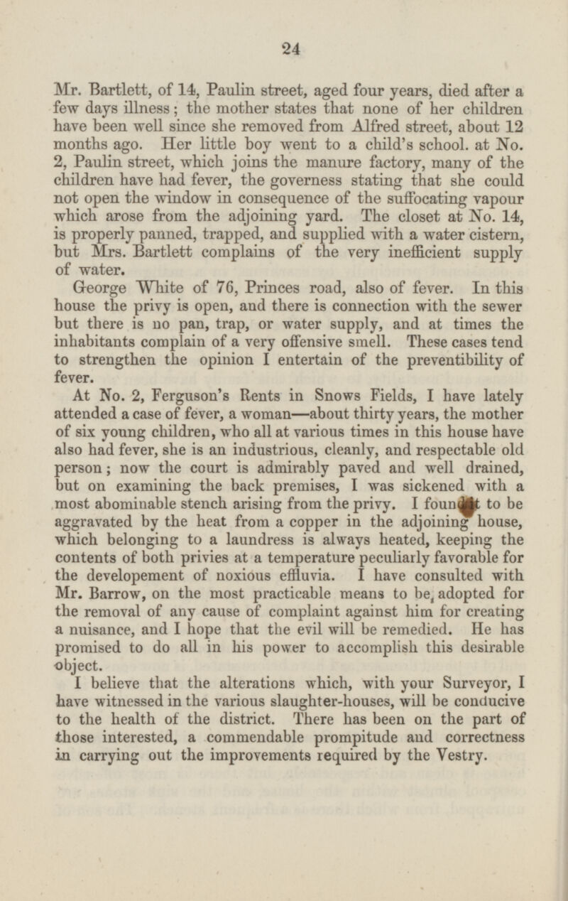 Mr. Bartlett, of 14, Paulin street, aged four years, died after a few days illness; the mother states that none of her children have been well since she removed from Alfred street, about 12 months ago. Her little boy went to a child's school, at No. 2, Paulin street, which joins the manure factory, many of the children have had fever, the governess stating that she could not open the window in consequence of the suffocating vapour which arose from the adjoining yard. The closet at No. 14, is properly panned, trapped, and supplied with a water cistern, but Mrs. Bartlett complains of the very inefficient supply of water. George White of 76 Princes road, also of fever. In this house the privy is open, and there is connection with the sewer but there is no pan, trap, or water supply, and at times the inhabitants complain of a very offensive smell. These cases tend to strengthen the opinion I entertain of the preventibility of fever. At No. 2, Ferguson's Rents in Snows Fields, I have lately attended a case of fever, a woman —about thirty years, the mother of six young children, who all at various times in this house have also had fever, she is an industrious, cleanly, and respectable old person; now the court is admirably paved and well drained, but on examining the back premises, I was sickened with a most abominable stench arising from the privy. I to be aggravated by the heat from a copper in the adjoining house, which belonging to a laundress is always heated, keeping the contents of both privies at a temperature peculiarly favorable for the developement of noxious effluvia. I have consulted with Mr. Barrow, on the most practicable means to be adopted for the removal of any cause of complaint against him for creating a nuisance, and I hope that the evil will be remedied. He has promised to do all in his power to accomplish this desirable object. I believe that the alterations which, with your Surveyor, I have witnessed in the various slaughter-houses, will be conducive to the health of the district. There has been on the part of those interested, a commendable prompitude and correctness in carrying out the improvements required by the Vestry. 24