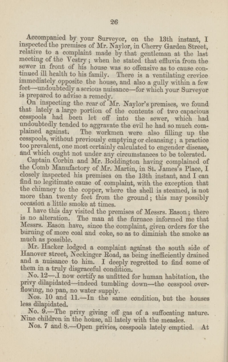 Accompanied by your Surveyor, on the 13th instant, I inspected the premises of Mr. Naylor, in Cherry Garden Street, relative to a complaint made by that gentleman at the last meeting of the Vestry; when he stated that effluvia from the sewer in front of his house was so offensive as to cause con tinued ill health to his family. There is a ventilating crevice immediately opposite the house, and also a gully within a few feet-undoubtedly a serious nuisance—for which your Surveyor is prepared to advise a remedy. On inspecting the rear of Mr. Naylor's premises, we found that lately a large portion of the contents of two capacious cesspools had been let off into the sewer, which had undoubtedly tended to aggravate the evil he had so much com plained against. The workmen were also filling up the cesspools, without previously emptying or cleansing; a practice too prevalent, one most certainly calculated to engender disease, and which ought not under any circumstances to be tolerated. Captain Corbin and Mr. Boddington having complained of the Comb Manufactory of Mr. Martin, in St. James's Place, I closely inspected his premises on the 13th instant, and I can find no legitimate cause of complaint, with the exception that the chimney to the copper, where the shell is steamed, is not more than twenty feet from the ground; this may possibly occasion a little smoke at times. I have this day visited the premises of Messrs. Eason; there is no alteration. The man at the furnace informed me that Messrs. Eason have, since the complaint, given orders for the burning of more coal and coke, so as to diminish the smoke as much as possible. Mr. Hacker lodged a complaint against the south side of Hanover street, Neckinger Road, as being inefficiently drained and a nuisance to him. I deeply regretted to find some of them in a truly disgraceful condition. No. 12—.I now certify as unfitted for human habitation, the privy dilapidated—indeed tumbling down —the cesspool over flowing, no pan, no water supply. Nos. 10 and 11.—In the same condition, but the houses less dilapidated. No. 9.—The privy giving off gas of a suffocating nature. Nine children in the house, all lately with the measles. Nos. 7 and 8. —Open privies, cesspools lately emptied. At 26